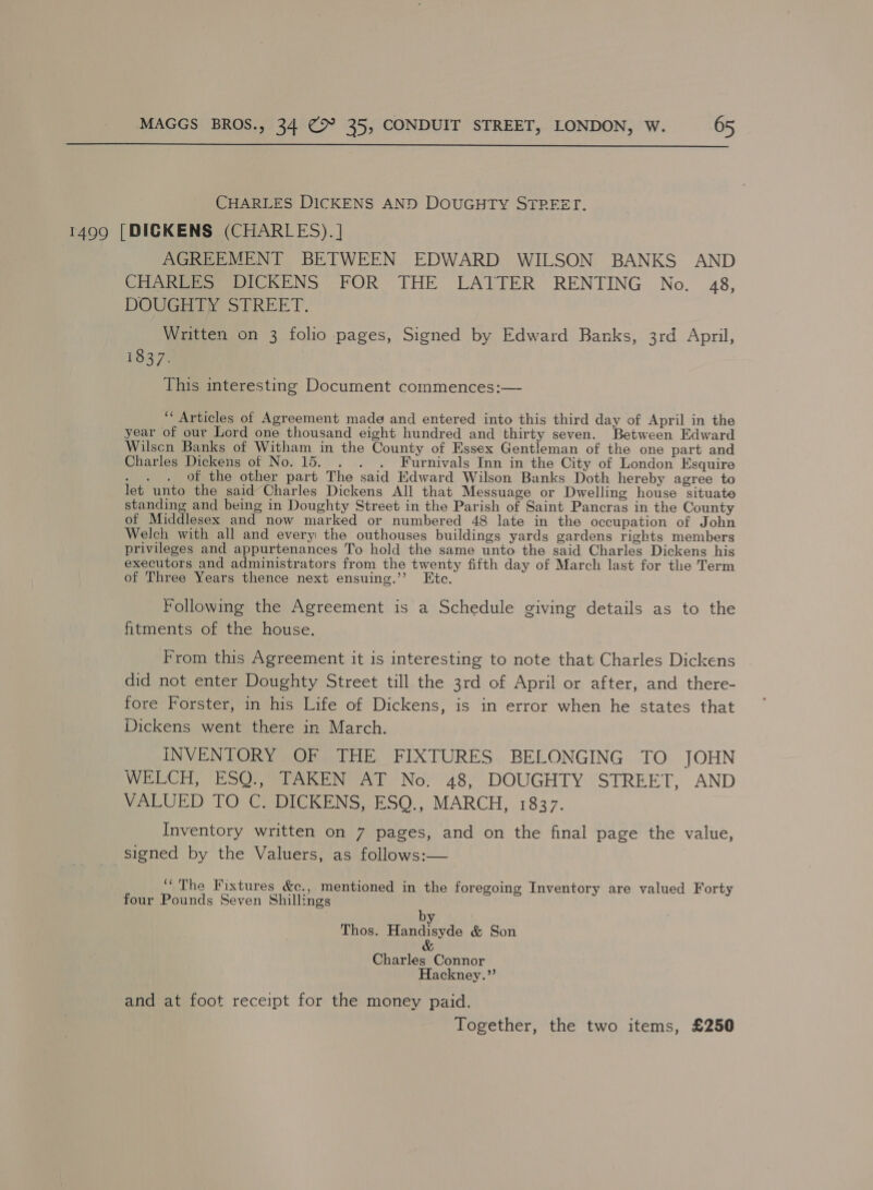  CHARLES DICKENS AND DOUGHTY STREET. 1499 [DICKENS (CHARLES). ] AGREEMENT BETWEEN EDWARD WILSON BANKS AND CHAR DICKENS FOR THE LAITER RENTING No. 48, DOUGHTY STREET. Written on 3 folio pages, Signed by Edward Banks, 3rd April, 1837. This interesting Document commences:— ‘* Articles of Agreement made and entered into this third day of April in the year of our Lord one thousand eight hundred and thirty seven. Between Edward Wilscn Banks of Witham in the County of Essex Gentleman of the one part and Charles Dickens of No. 15. _. . . Furnivals Inn in the City of London Esquire . . . Of the other part The said Hdward Wilson Banks Doth hereby agree to let unto the said’ Charles Dickens All that Messuage or Dwelling house situate standing and being in Doughty Street in the Parish of Saint Pancras in the County of Middlesex and now marked or numbered 48 late in the occupation of John Welch with all and every the outhouses buildings yards gardens rights members privileges and appurtenances To hold the same unto the said Charles Dickens his executors and administrators from the twenty fifth day of March last for the Term of Three Years thence next ensuing.’’ Etc. Following the Agreement is a Schedule giving details as to the fitments of the house. From this Agreement it is interesting to note that Charles Dickens did not enter Doughty Street till the 3rd of Apri! or after, and there- fore Forster, in his Life of Dickens, is in error when he states that Dickens went there in March. INVENTORY OF THE FIXTURES BELONGING TO JOHN WELCH, ESQ., TAKEN AT No. 48, DOUGHTY STREET, AND VALUED TO C. DICKENS, ESQ., MARCH, 1837. Inventory written on 7 pages, and on the final page the value, signed by the Valuers, as follows:— ‘The Fixtures &amp;c., mentioned in the foregoing Inventory are valued Forty four Pounds Seven Shillings by Thos. Handisyde &amp; Son &amp; Charles Connor Hackney.”’ and at foot receipt for the money paid. Together, the two items, £250