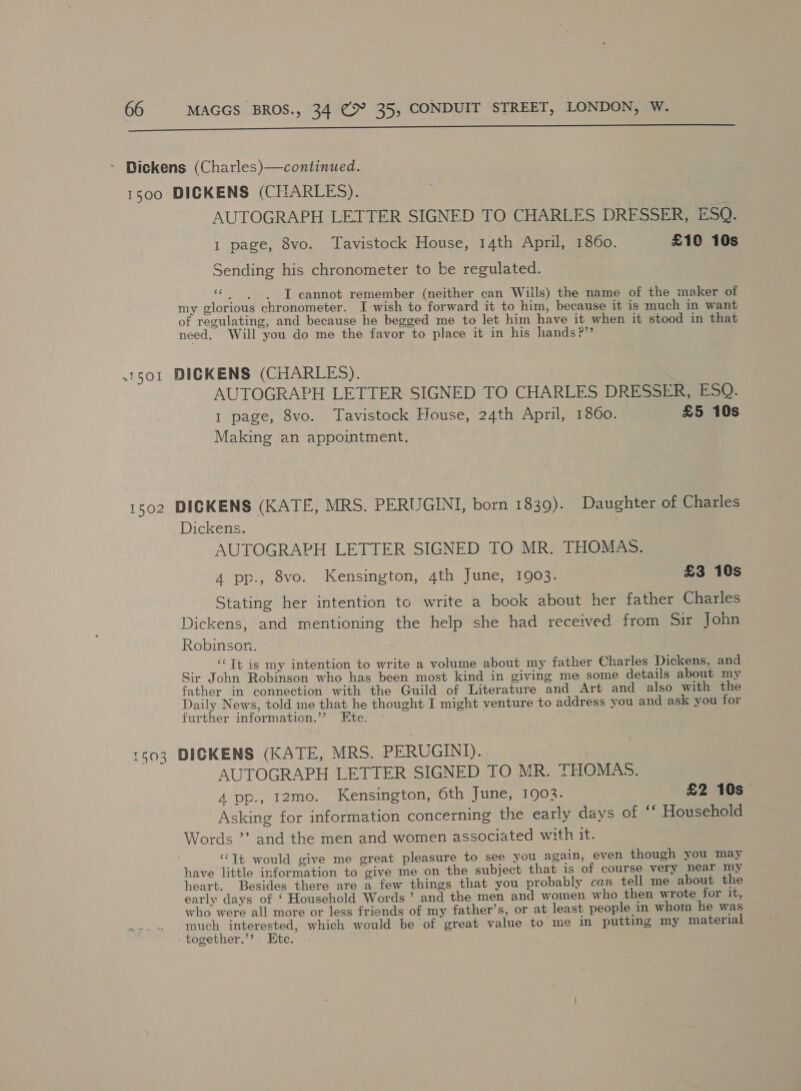 a A na nn Bickens (Charles)—continued. 1500 DICKENS (CHARLES). | AUTOGRAPH LETTER SIGNED TO CHARLES DRESSER, ESQ. 1 page, 8vo. Tavistock House, 14th April, 1860. £10 10s Sending his chronometer to be regulated. ‘a I cannot remember (neither can Wills) the name of the maker of my glorious chronometer. I wish to forward it to him, because it is much in want of regulating, and because he begged me to let him have it when it stood in that need. Will you do me the favor to place it in his hands?’’ .1501 DIGKENS (CHARLES). | AUTOGRAPH LETTER SIGNED TO CHARLES DRESSER, ESQ. I page, 8vo. Tavistock House, 24th April, 1860. £5 10s Making an appointment. 1502 DICKENS (KATE, MRS. PERUGINI, born 1839). Daughter of Charles Dickens. AUTOGRAPH LETTER SIGNED TO MR. THOMAS. 4 pp., 8vo. Kensington, 4th June, 1903. £3 10s Stating her intention to write a book about her father Charles Dickens, and mentioning the help she had received from Sir John Robinson. ‘Tt is my intention to write a volume about my father Charles Dickens, and Sir John Robinson who has been most kind in giving me some details about my father in connection with the Guild of Literature and Art and also with the Daily News, told me that he thought I might venture to address you and ask you for further information.’’ Etec. - 1603 DICKENS (KATE, MRS. PERUGINI).. AUTOGRAPH LETTER SIGNED TO MR. THOMAS. , 4 pp., 12mo. Kensington, 6th June, 1903. £2 10s Asking for information concerning the early days of ‘‘ Household Words ’’ and the men and women associated with it. ‘‘Tt would give me great pleasure to see you again, even though you may have little information to give me on the subject that is of course very near my heart. Besides there are a few things that you probably can tell me about the early days of ‘ Household Words ’ and the men and women who then wrote for it, who were all more or less friends of my father’s, or at least people in whom he was much interested, which would be of great value to me in putting my material together.’’ Etc. .