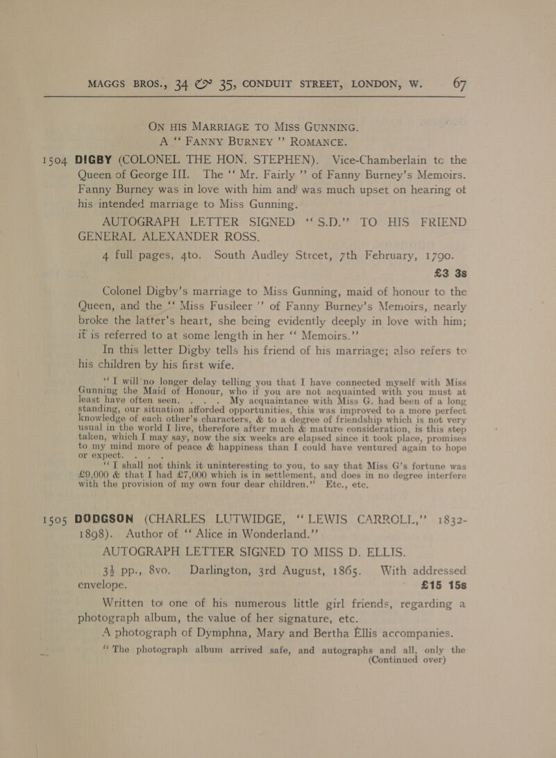 ON HIS MARRIAGE TO MIss GUNNING. A ‘‘ FANNY BURNEY ’’ ROMANCE. 1504 DIGBY (COLONEL THE HON. STEPHEN). Vice-Chamberlain tc the Queen of George III. The ‘‘ Mr. Fairly ’? of Fanny Burney’s Memoirs. Fanny Burney was in love with him and! was much upset on hearing ot his intended marriage to Miss Gunning. APO eno LETTER SIGNED) *:S.D/? TO: HIS ‘FRIEND GENERAL ALEXANDER ROSS. | 4 full pages, 4to. South Audley Street, 7th February, 1790. £3 3s Colonel Digby’s marriage to Miss Gunning, maid of honour to the Queen, ana the ‘‘ Miss Fusileer ’’ of Fanny Burney’s Memoirs, nearly broke the latter’s heart, she being evidently deeply in love with him; it is referred to at some length in her ‘‘ Memoirs.”’ In this letter Digby tells his friend of his marriage; also refers to his children by his first wife. ‘*T will’‘no longer delay telling you that I have connected myself with Miss Gunning the Maid of Honour, who if you are not acquainted with you must at least have often seen. . . . My acquaintance with Miss G. had been of a long _ Standing, our situation afforded opportunities, this was improved to a more perfect knowledge of each other’s characters, &amp; to a degree of friendship which is not very usual in the world I live, therefore after much &amp; mature consideration, is this step taken, which I may say, now the six weeks are elapsed since it took place, promises to my NES more of peace &amp; happiness than I could have ventured again to hope or expect. ... ‘T shall not think it uninteresting to you, to say that Miss G’s fortune was ~ £9,000 &amp; that I had £7,000 which is in settlement, and does in no degree interfere with the provision of my own four dear children.” Etc., ete. 1505 DODGSON (CHARLES LUTWIDGE, ‘‘ LEWIS CARROLL,” 1832- 1898). Author of ‘‘ Alice in Wonderland.’’ AUTOGRAPH LETTER SIGNED TO MISS D. ELLIS. 34 pp., 8vo. Darlington, 3rd August, 1865. With addressed envelope. ' £15 15s Written toi one of his numerous little girl friends, regarding a photograph album, the value of her signature, etc. A photograph of Dymphna, Mary and Bertha Ellis accompanies. “The photograph album arrived safe, and autographs and all, only the