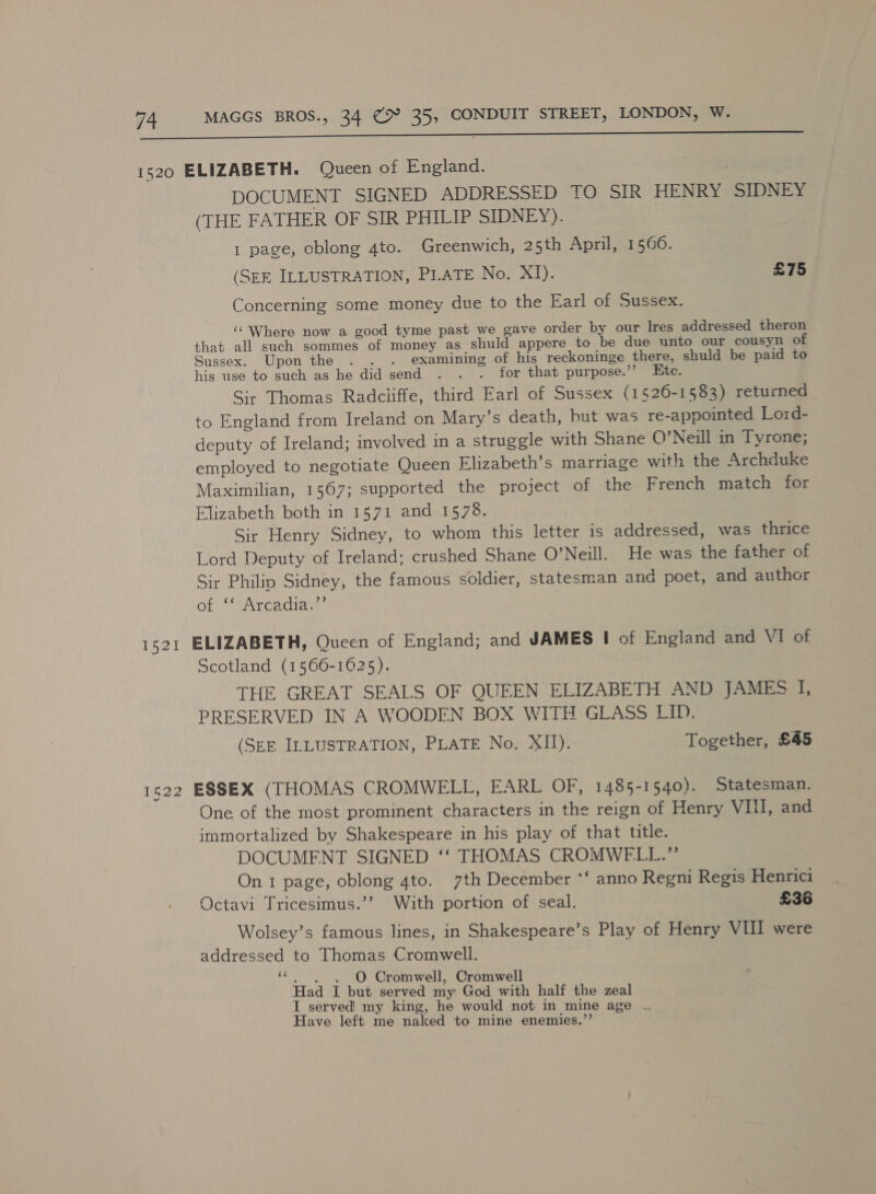 a a an ota nn 1520 ELIZABETH. Queen of England. DOCUMENT SIGNED ADDRESSED TO SIR HENRY SIDNEY (THE FATHER OF SIR PHILIP SIDNEY). 1 page, oblong 4to. Greenwich, 25th April, 1566. (SEE ILLUSTRATION, PLATE No. xT): £75 Concerning some money due to the Earl of Sussex. ‘‘ Where now a good tyme past we gave order by our Ires addressed theron that all such sommes of money as shuld appere to be due unto our cousyn of Sussex. Upon the . . . examining of his reckoninge there, shuld be paid to his use to such as he did send . . . for that purpose.’’ Ste. Sir Thomas Radciiffe, third Earl of Sussex (1526-1583) returned to England from Ireland on Mary's death, hut was re-appointed Lord- deputy of Ireland; involved in a struggle with Shane O’Neill in Tyrone; employed to negotiate Queen Elizabeth’s marriage with the Archduke Maximilian, 1567; supported the project of the French match for Elizabeth both in 1571 and 1578. Sir Henry Sidney, to whom this letter is addressed, was thrice Lord Deputy of Ireland; crushed Shane O’Neill. He was the father of Sir Philip Sidney, the famous soldier, statesman and poet, and author of ‘* Arcadia.”’ 1521 ELIZABETH, Queen of England; and JAMES I of England and VI of Scotland (1566-1625). THE GREAT SEALS OF QUEEN ELIZABETH AND JAMES I, PRESERVED IN A WOODEN BOX WITH GLASS LID. (SEE ILLUSTRATION, PLATE No. XII). Together, £45 1522 ESSEX (THOMAS CROMWELL, EARL OF, 1485-1540). Statesman. One of the most prominent characters in the reign of Henry Vili and immortalized by Shakespeare in his play of that title. DOCUMENT SIGNED ‘‘ THOMAS CROMWELL.” On 1 page, oblong 4to. 7th December *‘ anno Regni Regis Henrici Octavi Tricesimus.’’ With portion of seal. £36 Wolsey’s famous lines, in Shakespeare’s Play of Henry VIII were addressed to Thomas Cromwell. + O Cromwell, Cromwell Had I but served my God with half the zeal I served! my king, he would not in mine age Have left me naked to mine enemies.”’