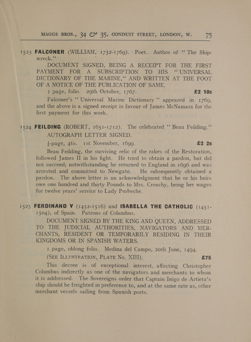 1523 FALCONER (WILLIAM, 1732-1769). Poet.. Author of ‘‘ The Ship- wreck.”’ 7 DOCUMENT SIGNED, BEING A RECEIPT FOR THE FIRST PAYMENT FOR A _ SUBSCRIPTION TO HIS ‘‘ UNIVERSAL DICTIONARY OF THE MARINE,’?’ AND WRITTEN AT THE FOOT OF A NOTICE OF- THE PUBLICATION OF SAME. I page; folio. 29th October, 1767: £2 10s b Falconer’s ‘* Universal Marine Dictionary ’’ appeared in 1760, and the above is a signed receipt in favour of James McNamara for the first payment for this work. 1524 FEILDING (ROBERT, 1651-1712). The celebrated ‘‘ Beau Feilding.’’ | AUTOGRAPH LETTER SIGNED. 4-page, Ato. ist November, 1699. | £2 2s Beau Feilding, the surviving relic of the rakes of the Restoration, followed James II in his fight. He tried to obtain a pardon, but did not succeed; notwithstanding he returned to England in 1696 and was arrested and committed to Newgate. He subsequently obtained a pardon. The above letter is an acknowledgment that he or his heirs owe one hundred and thirty Pounds to Mrs. Crouchy, being her wages for twelve years’ service to Lady Purheche. 1525 FERDINAND V (1452-1516) and ISABELLA THE GATHOLIC (1451- 1504), of Spain. Patrons of Columbus. DOCUMENT SIGNED BY THE KING AND QUEEN, ADDRESSED TO THE JUDICIAL AUTHORITIES, NAVIGATORS AND MER- CHANTS, RESIDENT OR TEMPORARILY RESIDING IN THEIR KINGDOMS OR IN SPANISH WATERS. I page, oblong folio. Medina del Campo, 20th June, 1494. (SEE ILLUSTRATION, PLATE No. XIII). £75 This decree is of exceptional interest, affecting Christopher Columbus indirectly as one of the navigators and merchants to whom it is addressed. The Sovereigns order that Captain Inigo de Artieta’s ship should be freighted in preference to, and at the same rate as, other merchant vessels sailing from Spanish ports.