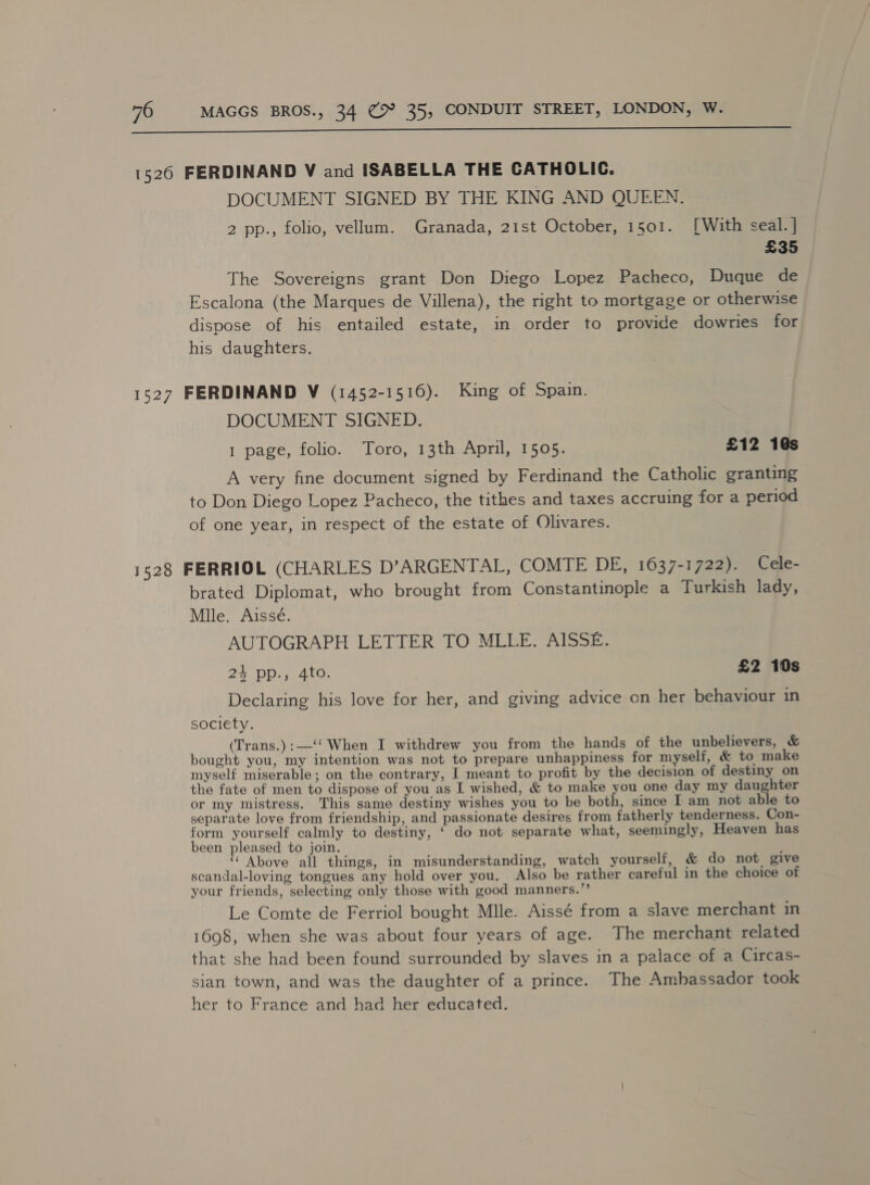  1526 FERDINAND V and ISABELLA THE CATHOLIC. DOCUMENT SIGNED BY THE KING AND QUEEN. 2 pp., folio, vellum. Granada, 21st October, 1501. [With seal. | £35 The Sovereigns grant Don Diego Lopez Pacheco, Duque de Escalona (the Marques de Villena), the right to mortgage or otherwise dispose of his entailed estate, in order to provide dowries for his daughters. 1527 FERDINAND V (1452-1516). King of Spain. DOCUMENT SIGNED. 1 page, folio. Toro, 13th April, 1505. £12 1@s A very fine document signed by Ferdinand the Catholic granting to Don Diego Lopez Pacheco, the tithes and taxes accruing for a period of one year, in respect of the estate of Olivares. 1528 FERRIOL (CHARLES D’ARGENTAL, COMTE DE, 1637-1722). Cele- brated Diplomat, who brought from Constantinople a Turkish lady, Mlle. Aisseé. AUTOGRAPH LETTER TO MLLE. AISSE. 24 pp., 4to. £2 10s Declaring his love for her, and giving advice on her behaviour in society. (Trans.):—‘‘ When I withdrew you from the hands of the unbelievers, &amp; bought you, my intention was not to prepare unhappiness for myself, &amp; to make myself miserable; on the contrary, I meant to profit by the decision of destiny on the fate of men to dispose of you as I wished, &amp; to make you one day my daughter or my mistress. This same destiny wishes you to be both, since I am not able to separate love from friendship, and passionate desires from fatherly tenderness. Con- form yourself calmly to destiny, ‘ do not separate what, seemingly, Heaven has been pleased to join. “ Above all things, in misunderstanding, watch yourself, &amp; do not give scandal-loving tongues any hold over you. Also be rather careful in the choice of your friends, selecting only those with good manners.”’ Le Comte de Ferriol bought Mlle. Aissé from a slave merchant in 1698, when she was about four years of age. The merchant related that she had been found surrounded by slaves in a palace of a Circas- sian town, and was the daughter of a prince. The Ambassador took her to France and had her educated.