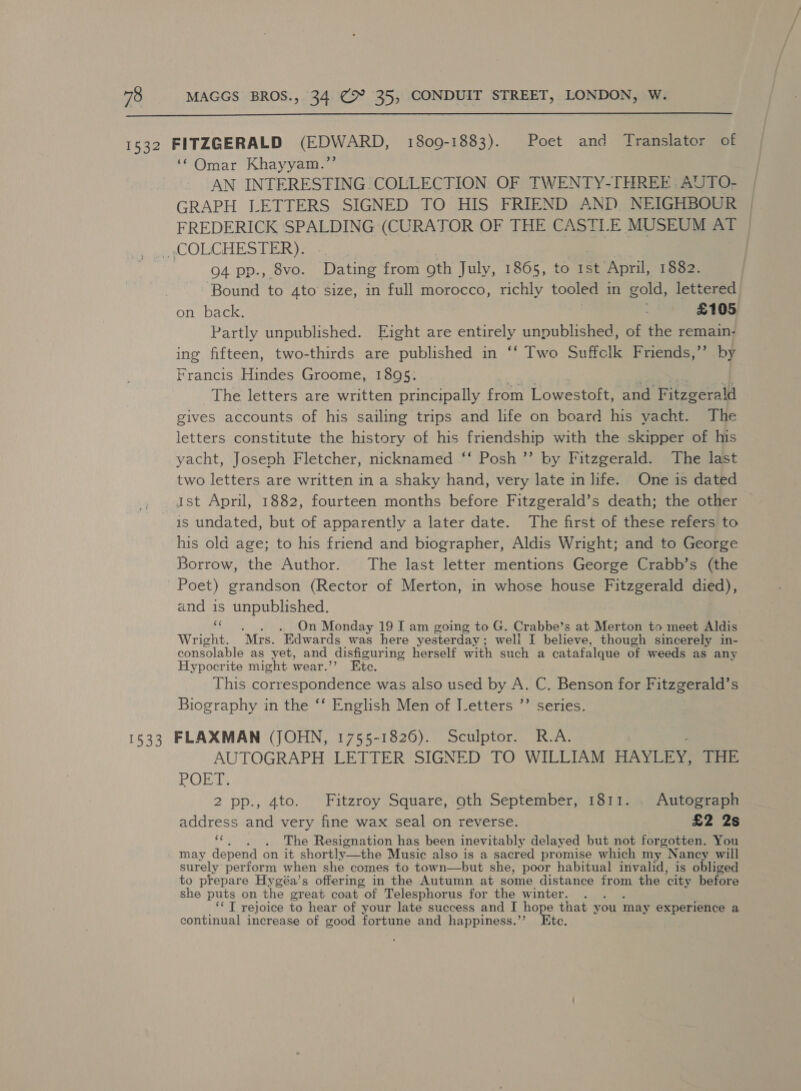  1532 FITZGERALD (EDWARD, 1809-1883). Poet and Translator of ‘© Omar Khayyam.’’ AN INTERESTING COLLECTION. OF TWENTY-THREE : AUTO- GRAPH LETTERS SIGNED TO HIS FRIEND AND, NEIGHBOUR FREDERICK SPALDING (CURATOR OF THE CASTILE MUSEUM AT | , ~COLCHESTER): Q4 pp., 8vo. Dating from oth July, 1865, to 1st April, 1882. | Bound to 4to size, in full morocco, richly tooled in gold, lettered on back. £105 Partly Ee oabncheds Eight are entirely unpublished, of the remain- ing fifteen, two-thirds are published in ‘‘ Two Suffclk Friends,’’ by Francis Hindes Groome, 1895: The letters are written principally from Lowestoft, and Fitzgerald gives accounts of his sailing trips and life on board his yacht. The letters constitute the history of his friendship with the skipper of his yacht, Joseph Fletcher, nicknamed ‘‘ Posh ”’ by Fitzgerald. The last two letters are written in a shaky hand, very late in life. One is dated ist April, 1882, fourteen months before Fitzgerald’s death; the other is undated, but of apparently a later date. The first of these refers to his old age; to his friend and biographer, Aldis Wright; and to George Borrow, the Author. The last letter mentions George Crabb’s (the Poet) grandson (Rector of Merton, in whose house dee died), and is unpublished. eS ._ On Monday 19 I am going to G. Crabbe’s at Merton to meet Aldis Wright. “Mrs. Edwards was here yesterday; weli I believe, though sincerely in- consolable as yet, and disfiguri ing herself with such a catafalque of weeds as any Hypocrite might wear.’ Ete. This correspondence was also used by A. Ge Benson for Fitzgerald’s Biography in the ‘‘ English Men of I_etters ”’ series. 1533 FLAXMAN (JOHN, 1755-1826). Sculptor. R.A. AUTOGRAPH LETTER SIGNED TO WILLIAM HAYLEY, THE POET: 2 pp., 4to. Fitzroy Square, oth September, 1811. . Autograph address and very fine wax seal on reverse. £2 2s ‘“, . . The Resignation has been inevitably delayed but not forgotten. You may depend on it shortly-—the Music also is a sacred promise which my Nancy will surely perform when she comes to town—but she, poor habitual invalid, is obliged to prepare Hygéa’s offering in the Autumn at some distance from the ‘city before she puts on the great coat of Telesphorus for the winter. ‘‘ T rejoice to hear of your late success and I hope that you may experience a continual increase of good fortune and happiness.’’ Etc.
