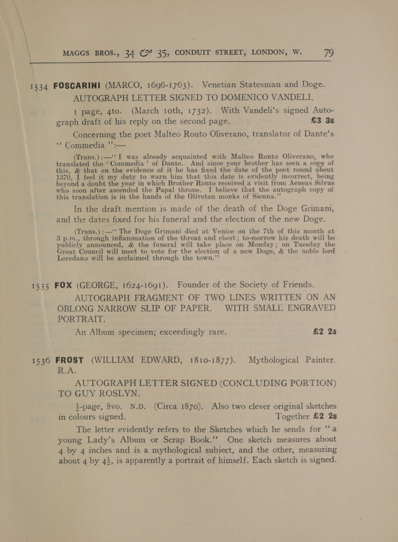  1534 FOSCARINI (MARCO, 1696-1763). Venetian Statesman and Doge. AUTOGRAPH LETTER SIGNED TO DOMENICO VANDELI. I page, 4to. (March toth, 1732). With Vandeli’s signed Auto- graph draft of his reply on the second page. £3 3s Concerning the poet Malteo Ronto Oliverano, translator of Dante’s ‘* Gommedia ’’:— (Trans.):—‘‘ I was already acquainted with Malteo Ronto Oliverano, who translated the ‘Commedia’ of Dante. And since your brother has seen a copy of this, &amp; that on the evidence of it he has fixed the date of the poet round about 1370, I feel it my duty to warn him that this date is evidently incorrect, being beyond a doubt the year in which Brother Ronto received a visit from Aeneas Silvus who soon after ascended the Papal throne. I believe that the autograph copy of this translation is in the hands of the Olivetan monks of Sienna.”’ In the draft mention is made of the death of the Doge Grimam, and the dates fixed for his funeral and the election of the new Doge. (Trans.) :—‘‘ The Doge Grimani died at Venice on the 7th of this month at 3 p.m., through inflammation of the throat and chest; to-morrow his death will be publicly announced, &amp; the funeral will take place on Monday; on Tuesday the Great Council will meet to vote for the election of a new Doge, &amp; the noble lord Loredano will be acclaimed through the town.”’ 1535 FOX (GEORGE, 1624-1691). Founder of the Society of Friends. AUTOGRAPH FRAGMENT OF TWO LINES WRITTEN ON AN OBLONG NARROW SLIP OF PAPER. WITH SMALL ENGRAVED PORTRAIT. | An Album specimen; exceedingly rare. £2 2s 1536 FROST (WILLIAM EDWARD, 1810-1877). Mythological Painter. PA | AUTOGRAPH LETTER SIGNED (CONCLUDING PORTION) ae GUY ROSDYN: | 7 t-page, 8vo. N.D. (Circa 1870). Also two clever original sketches in colours signed. Together £2 2s The letter evidently refers to the Sketches which he sends for “a young Lady’s Album or Scrap Book.’’ One sketch measures about 4 by 4 inches and is a mythological subject, and the other, measuring about 4 by 44, is apparently a portrait of himself. Each sketch is signed.