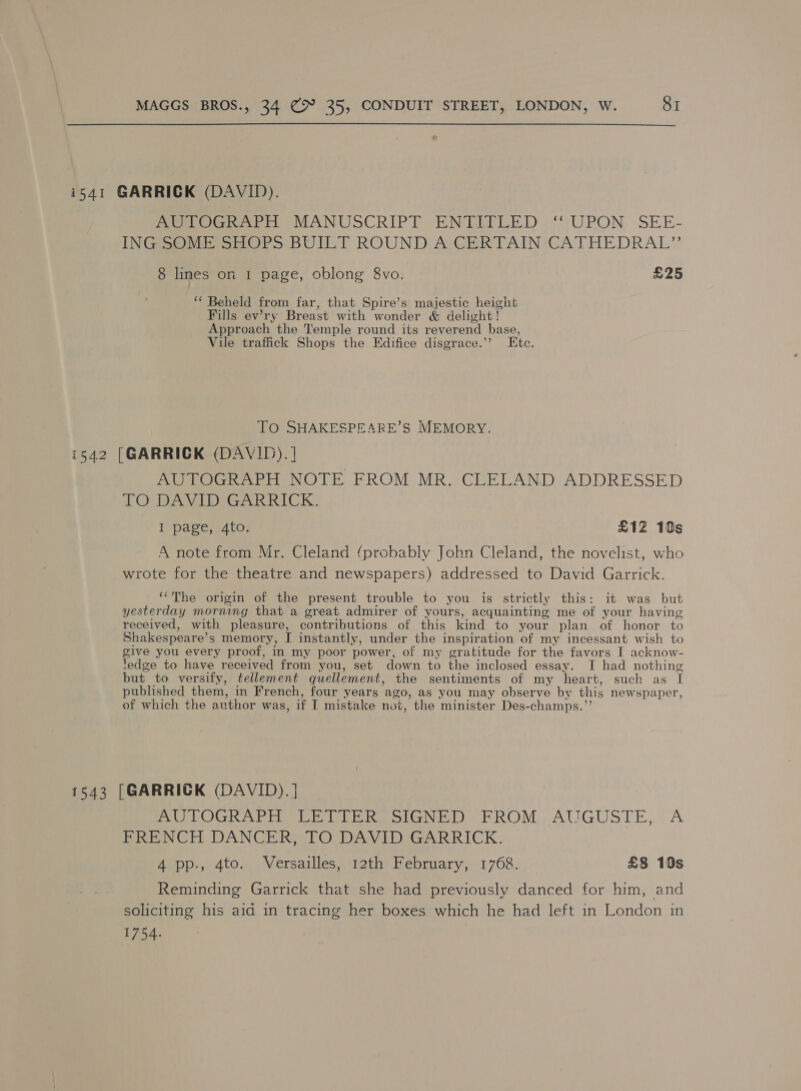  i541 GARRICK (DAVID). PoeeveaieeerH MANUSCRIPF EN ELTLED ,‘‘;UPON. SEE- ING SOME SHOPS BUILT ROUND A CERTAIN CATHEDRAL” 8 lines on 1 page, oblong 8vo. £25 ‘* Beheld from far, that Spire’s majestic height Fills ew’ry Breast with wonder &amp; delight ! Approach the Temple round its reverend base, Vile trafiick Shops the Edifice disgrace.’’ Ete. To SHAKESPEARE’S MEMORY. i542 [GARRICK (DAVID). | AUTOGRAPH NOTE FROM MR. CLELAND ADDRESSED TO DAVID GARRICK. I page, 4to. £12 10s A note from Mr. Cleland (probably John Cleland, the novelist, who wrote for the theatre and newspapers) addressed to David Garrick. ‘‘The origin of the present trouble to you is strictly this: it was but yesterday morning that a great admirer of yours, acquainting me of your having received, with pleasure, contributions of this kind to your plan of honor to Shakespeare’ s memory, I instantly, under the inspiration of my incessant wish to give you every proof, in my poor power, of my gratitude for the favors I acknow- ledge to have received from you, set down to the inclosed essay. I had nothing but to versify, tellement quellement, the sentiments of my heart, such as 1 published them, in French, four years ago, as you may observe by this newspaper, of which the author was, if T mistake not, the minister Des-champs.”’ 1543 [GARRICK (DAVID).] Pm LOGRAPH TLE DEERE oIGNED: FROM .AUGUSTE,., A FRENCH DANCER, TO DAVID GARRICK. 4 pp., 4to. Versailles, 12th February, 1768. £8 10s Reminding Garrick that she had previously danced for him, and soliciting his aid in tracing her boxes which he had left in London in 1754.