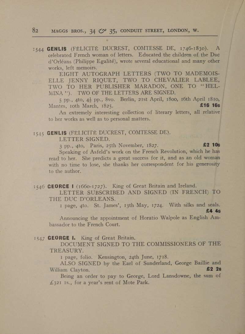  1544 GENLIS (FELICITE DUCREST, COMTESSE DE, 1746-1830). A celebrated French woman of letters. Educated the children of the Duc d’Orléans (Philippe Egalité), wrote several educational and many other works, left memoirs. EIGHT AUTOGRAPH LETTERS (TWO TO MADEMOIS- ELLE JENNY RIQUET, [WO TO. (CHEVA eh) DAG MINA’). TWO OF THE LETTERS ARE SIGNED. to her works as well as to personal matters. 1545 GENLIS (FELICITE DUCREST, COMTESSE DE). LETTER SIGN: | 3 pp., 4to, Paris, 25th November,’ 1827. £2 10s Speaking of Asfeld’s work on the French Revolution, which he has read to her. She predicts a great success for it, and as an old woman with no time to lose, she thanks her correspondent for his generosity to the author. 1546 GEORCE I (1660-1727). King of Great Britain and Ireland. LETTER SUBSCRIBED AND SIGNED (IN FRENCH) TO THE DUC D’ORLEANS. | I page, 4to. St. James’, 13th May, 1724. With silks and seals. £4 4s Announcing the appointment of Horatio Walpole as English Am- bassador to the French Court. 1547 GEORGE I. King of Great Britain. DOCUMENT SIGNED TO THE COMMISSIONERS. OF Tare TREASURY I page, folio. Kensington, 24th June, 1718. ALSO SIGNED by the Earl of Sunderland, George Baillie and William Clayton. £2 2s Being an order to pay to George, Lord Lansdowne, the sum of £321 1s., for a year’s rent of Mote Park.