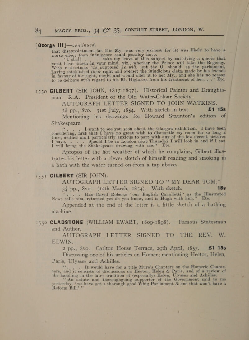  [George III |—continued. that disappointment (as His My. was very earnest for it) was likely to have a worse effect than indulgence could possibly have. ‘“T shall . . . take my leave of this subject by satisfying a querie that must have arisen in your mind, viz., whether the Prince will take the Regency. With restrictions ’tis supposed he will, lest the Q. should, as the parliament, having established their right and overset the injudicious claim made by his friends in favour of his right, might and would offer it to her My., and she has no reason to be delicate with regard tu his Rl. Highness from his treatment of her. . .’”’ Etc. 1550 GILBERT (SIR JOHN, 1817-1897). Historical Painter and Draughts- man. R.A. President of the Old Water-Colour Society. AUTOGRAPH LETTER SIGNED TO JOHN WATKINS. 34 pp., 8vo. 3Ist July, 1854. With sketch in text. £1 15s Mentioning his drawings for Howard Staunton’s edition of Shakespeare. oie I want to see you soon about the Glasgow exhibition. I have been considering, first that I have no great wish ta dismantle my room for so long a time, neither am I particularly anxious to part with any of the few decent pictures I have. . . . Should I be in London next Thursday I will look in and if I can I will bring the Shakespeare drawing with me.’’ Ete. Apropos of the hot weather of which he complains, Gilbert illus- trates his letter with a clever sketch of himself reading and smoking in a bath with the water turned on from a tap above. GILBERT (SIR JOHN). AUTOGRAPH LETTER SIGNED TO ‘‘ MY DEAR TOM.”’ 32 pp., 8vo. (12th March, 1854). With sketch. 18s _ . . . Has David Roberts ‘our English Canalletti’ as the Illustrated News calls him, returned yet do you know, and is Hugh with him.” Ktce. Appended at the end of the letter is a little sketch of a bathing machine. rr qa — i552 GLADSTONE (WILLIAM EWART, 1809-1898). Famous Statesman and Author. AUTOGRAPH LETTER SIGNED. TO* tHE Rey ELWIN. 2 pp., 8vo. Carlton House Terrace, 290th April, 1857. £1 15s Discussing one of his articles on Homer; mentioning Hector, Helen, Paris, Ulysses and Achilles. | ete It would have for a title Mure’s Chapters on the Homeric Charac- ters, and it consists of discussions on Hector, Helen &amp; Paris, and of a review of the handling in the later tradition of (especially) Helen, Ulysses and Achilles. ** An astute and thoroughgoing supporter of the Government said to me yesterday, ‘ we have got a thorough good Whig Parliament &amp; one that won't have a Reform Bull.’ ”’