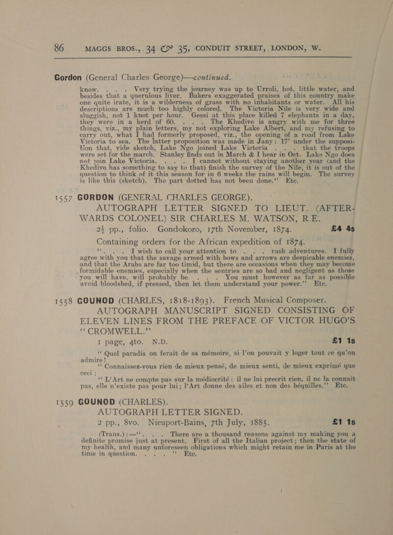  know. . . Very trying the journey was up to Urroli, hot, little water, and besides that a querulous liver. Bakers exaggerated praises of this country make one quite irate, it is a wilderness of grass with no inhabitants or water. All his descriptions are much too highly colored. The Victoria Nile is very wide and sluggish, not 1 knot per hour. Gessi at this place killed 7 elephants in a day, they were in a herd of 60. . . . The Khedive is angry with me for three things, viz., my plain letters, my not exploring Lake Albert, and my refusing to carry out, what I had formerly proposed, viz., the opens of a road from Lake Victoria to sea, The latter proposition was made in J any: 17’ under the supposi- tion that, vide sketch, Lake Ngo joined Lake Victoria . . . that the troops were set for the march. Stanley finds out in March &amp; I hear in Oct. Lake Ngo does not join Lake Victoria. . . . I cannot without staying another year (and the Khedive has something to say to that) finish the survey of the Nile, it is out of the question to think of it this season for in 6 weeks the rains will begin, The survey is like this (sketch). The part dotted has not been done.” Ete. » AUTOGRAPH LETTER. SIGNED 10, LIEU Sis WARDS COLONEL) SIR CHARLES Mi WATSON. ia 24 pp., folio. Gondokoro, 17th November, 1874. £4 4s Containing orders for the African expedition of 1874. dg I wish to call your attention to . . . rash adventures. I fully agree with you that the savage armed with bows and arrows are despicable enemies, and that the Arabs are far too timid, but there are occasions when they may become formidable enemies, especially when the sentries are so bad and negligent as those avoid bloodshed, if pressed, then let them understand your power.”’ Etc. AUTOGRAPH MANUSCRIPT SIGNED CONSISTING OF ELEVEN LINES FROM THE PREFACE OF VICTOR HUGO’S ‘* CROMWELL.” I: page, dtoseon.D: £1 1s ‘‘ Quel paradis on ferait de sa mémoire, si l’on pouvait y loger tout ce qu’on admire ! _ ‘ Connaissez-vous rien de mieux pensé, de mieux senti, de mieux exprimé que CeCcl ; “‘ T/ Art. ne compte pas sur la médiocrité: il ne lui precrit rien, il ne la connait pas, elle n’existe pas pour lui; l’Art donne des ailes et non des béquilles.’’ Htc. AUTOGRAPH(LETIER SIGNED: 2 pp., 8vo. Nuieuport-Bains, 7th July, 1885. 3 £1 1s (Trans.):—‘‘. . . There are a thousand reasons against my making you a definite promise just at present. First of all the Italian project ; then the state of my health, and many unforeseen obligations which might retain me in Paris at the time in question. hao Ete.