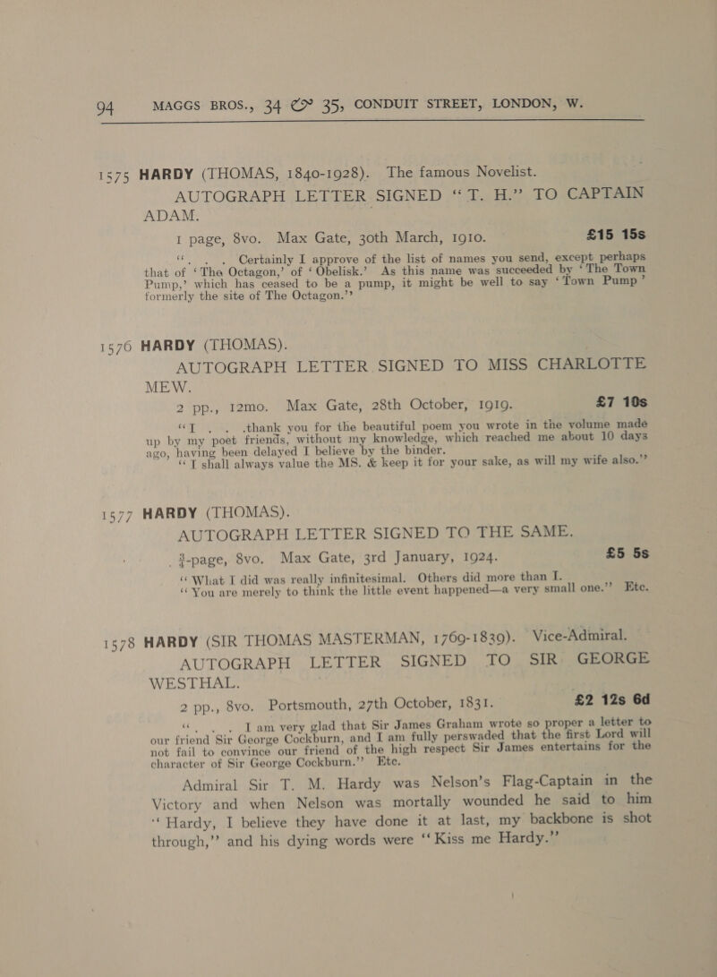  1575 HARDY (THOMAS, 1840-1928). The famous Novelist. AUTOGRAPH LETTER.SIGNED ‘“ T. H.” TO CAPTAIN ADAM. | 1 page, 8vo. Max Gate, 30th March, IgIo. © £15 15s ce . . . Certainly I approve of the list of names you send, except perhaps that of ‘Tha Octagon,’ of ‘ Obelisk.’ As this name was succeeded by ‘The Town Pump,’ which has ceased to be a pump, it might be well to say ‘Town Pump ’ formerly the site of The Octagon.’’ 1576 HARDY (THOMAS). AUTOGRAPH LETTER,SIGNED TO MISS CHAREOTTE MEW. 2 pp., 12mo. Max Gate, 28th October, 1919. £7 10s “] . . thank you for the beautiful poem you wrote in the volume made up by my poet friends, without my knowledge, which reached me about 10 days ago, having been delayed I believe by the binder. ‘© T shall always value the MS. &amp; keep it for your sake, as will my wife also.’’ 1577 HARDY (THOMAS). AUTOGRAPH LETTER SIGNED TO THE SAME. 3-page, 8vo. Max Gate, 3rd January, 1924. £5 5s ‘‘ What I did was really infinitesimal. Others did more than iis ‘‘You are merely to think the little event happened—a very small one.’’ Htc. 1378 HARDY (SIR THOMAS MASTERMAN, 1769-1839). Vice-Adimiral. AUTOGRAPH LETTER SIGNED TO .. SIR) SGEOGrS WESTHAL. 2 pp., 8vo. Portsmouth, 27th October, 1831. £2 12s 6d «| Tam very glad that Sir James Graham wrote so proper a letter to our friend Sir George Cockburn, and I am fully perswaded that the first Lord will not fail to convince our friend of the high respect Sir James entertains for the character of Sir George Cockburn.’’ Etc. Admiral Sir T. M. Hardy was Nelson’s Flag-Captain in the Victory and when Nelson was mortally wounded he said to him ‘Hardy, I believe they have done it at last, my backbone is shot through,’ and his dying words were ‘‘ Kiss me Hardy.”