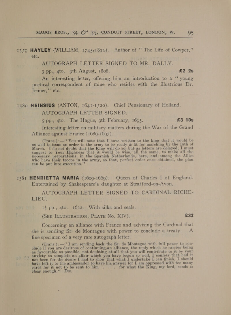 15790 HAYLEY (WILLIAM, 1745-1820). Author of *‘ The Life of Cowper,”’ etc; POG RAPH LETTER SIGNED TO MR. DALLY. 3 pp., 4to. oth August, 1808. £2 2% An interesting letter, offering him an introduction to a ‘‘ young poetical correspondent of mine who resides with the illustrious Dr. Jenner,” ete. ‘ 1580 HEINSIUS (ANTON, 1641-1720). Chief Pensionary of Holland. AUTOGRAPH LETTER SIGNED. 5 pp., 4to. The Hague, oth February, 1695. £3 10s Interesting letter on military matters during the War of the Grand Alliance against France (1689-1697). (Trans.) :—‘‘ You will note that I have written to the king that it would be as well to issue an order to the army to be ready &amp; fit for marching by the 15th of March. I do not doubt that the King will do so, but as letters are’ delayed, I must suggest to Your Highness that it would be wise, ‘all the same, to make all the necessary preparations, in the Spanish Netherlands, here, and among the Allies who have their troops in the army, so that, perfect order once obtained, the plan can be put into execution.’’ . 1581 HENRIETTA MARIA (1609-1669). Queen of Charles 1 of England. Entertained by Shakespeare’s daughter at Stratford-on-Avon. AUTOGRAPH LETTER SIGNED TO CARDINAL RICHE- i U } 1} pp., 4to.. 1632. With silks and seals. _ (SEE ILLUSTRATION, PLATE No. XIV). | £32 Concerning an alliance with France and advising the Cardinal that she is sending Sr. de Montague with power to conclude a treaty. A fine specimen of a very rare autograph letter. | | (Trans.):—‘‘ I am sending back the Sr. de Montegue with full power to con- clude if you are desirous of continuing-an alliance, the reply which he carries being as favourable as possible, not doubting at all that you will contribute to it by your ., anxiety to complete an affair which you have begun so well, I confess that had it not been for the desire I had to show that what I undertake I can finish, I should have left it to the ambassador to have his answer for I am oppressed with too many cares for it not to be sent to him . . . for what the King, my lord, sends is clear enough.” Etc.
