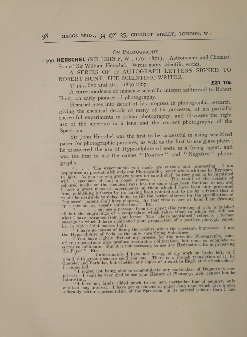 ON PHOTOGRAPHY. Son of Sir William Herschel. Wrote many scientific works. A. SERIES OF 1r* AUTOGRAPH Seer SIGNED TO ROBERT HUNT, THE SCIENTIFIC WRITER. 55 pp., 8vo and 4to. 1839-18067. £31 10s A correspondence of immense scientific interest addressed to Robert Hunt, an early pioneer of photography. | Herschel goes into detail of his progress in photographic research, giving the chemical details of many of his processes, of his partially successful experiments in colour photography, and discusses the right use of the aperture in a lens, and the correct photography of the Spectrum. Sir John Herschel was the first to be successful in using sensitised paper for photographic purposes, as well as the first to use glass plates; he discovered the use of Hyposulphite of soda as a fixing agent, and was the first to use the names ‘‘ Positive’’ and ~ Negative ’’ photo- graphs. a The experiments you made are curious and interesting. I am acquainted at present with only one Photographic paper which whitens by Exposure to light. As you say you prepare yours for sale I shal! be very glad to be furnished with a specimen of half a dozen sheets. -. ..... The result of ‘the actions of coloured media on the chemical rays has for some time been familiar to me, and T have a great mass of experiments on them which I have been only prevented from publishing hitherto by its having been pointed out to me by a friend that it would be desirable to delay doing so till the period allowed for the specification of Daguerre’s patent shall have elapsed. As that time is now at hand [ am drawing up a memoir for speedy publication.”’ Etc. «| s T enclose a passage from my paper (the printing of wch. is finished all but the engravings of a copperplate which takes time) in which you will see what I have extracted from your letter. The ‘ above mentioned ’ refers to a former passage in which I have mentioned your preparation of a positive photogr. paper, i.e. in which light causes light. ‘“T have no means of fixing the colours which the spectrum impresses. I use the Hyposulphite of Soda as the only sure fixing Substance. ‘You have rightly divined my process for the invisible Photographs, some other preparations also produce restorable obliteration, but none so complete as corrosive sublimate. But it is not necessary to use any Hydriodic salts in preparing the Paper.’’ Etc. « ‘Unfortunately I have not a copy of m work on Light left, or I would with great pleasure send you one. There is a French translation of it, by Quetelet and Verhulst, but whether any copies of it exist in Eng. at the booksellers’ I cannot tell. ‘“T regret not being able to communicate any particulars of Daguerre’s new process. I shali be very glad to see your History of Photogry. weh. cannot but be interesting. ‘©T have not lately added much to my own particular line of enquiry, only one fact may interest. I have got specimens of paper long kept which give a con- siderably better representation of the Spectrum in its natural colours than I had