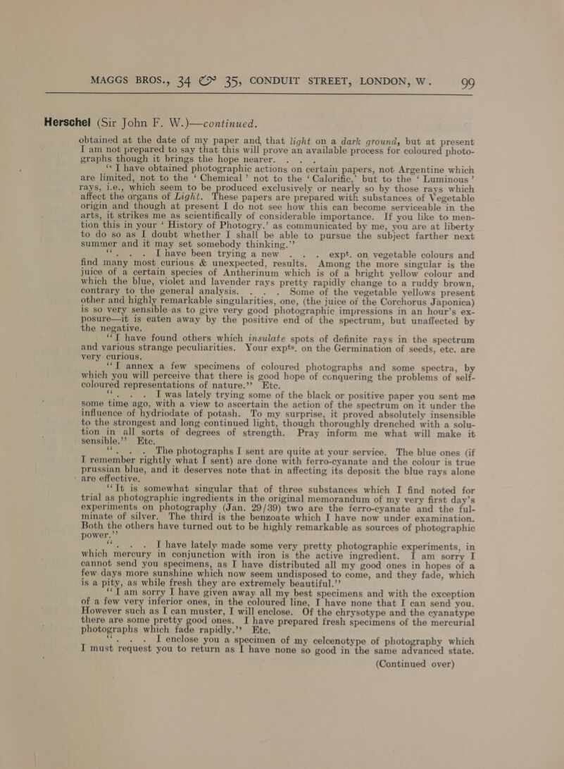  Herschel (Sir John F. W.)—continued. obtained at the date of my paper and, that light on a dark ground, but at present I am not prepared to say that this will prove an available process for coloured photo- graphs though it brings the hope nearer. . . . “‘ I have obtained photographic actions on certain papers, not Argentine which are limited, not to the ‘ Chemical’ not to the ‘ Calorific,’ but to the ‘ Luminous’ rays, i.e., which seem to be produced exclusively or nearly so by those rays which affect the organs of Light. These papers are prepared with substances of Vegetable origin and though at present I do not see how this can become serviceable in the arts, it strikes me as scientifically of considerable importance. If you like to men- tion this in your ‘ History of Photogry.’ as communicated by me, you are at liberty to do so as I doubt whether I shall be able to pursue the subject farther next summer and it may set somebody thinking.’’ er Te I have been trying a new . . . expt. on vegetable colours and find many most curious &amp; unexpected, results. Among the more singular is the juice of a certain species of Antherinum which is of a bright yellow colour and which the blue, violet and lavender rays pretty rapidly change to a ruddy brown, contrary to the general analysis. . . . Some of the vegetable yellows present other and highly remarkable singularities, one, (the juice of the Corchorus J aponica) is so very sensible-as to give very good photographic impressions in an hour’s ex- posure—it is eaten away by the positive end of the spectrum, but unaffected by the negative. “TI have found others which insuiate spots of definite rays in the spectrum and various strange peculiarities. Your expts. on the Germination of seeds, etc. are very curious. “IT annex a few specimens of coloured photographs and some spectra, by which you will perceive that there is good hope of conquering the problems of self- coloured representations of nature.’’? Etc. a a I was lately trying some of the black or positive paper you sent me some time ago, with a view to ascertain the action of the spectrum on it under the influence of hydriodate of potash. To my surprise, it proved absolutely insensible to the strongest and long. continued light, though thoroughly drenched with a solu- tion in all sorts of degrees of strength. Pray inform me what will make it sensible.’? Ete. lie The photographs I sent are quite at your service. The blue ones (if I remember rightly what [ sent) are done with ferro-cyanate and the colour is true prussian blue, and it deserves note that in affecting its deposit the blue rays alone ‘ are effective. ‘Tt is somewhat singular that of three substances which I find noted for trial as photographic ingredients in the original memorandum of my very first day’s experiments on photography (Jan. 29/39) two are the ferro-cyanate and the ful- minate of silver. The third is the benzoate which I have now under examination. Both the others have turned out to be highly remarkable as sources of photographic power.”’ x I have lately made some very pretty photographic experiments, in which mercury in conjunction with iron is the active ingredient. I am sorry I cannot send you specimens, as I have distributed all my good ones in hopes of a few days more sunshine which now seem undisposed to come, and they fade, which is a pity, as while fresh they are extremely beautiful.” ‘“‘T am sorry I have given away. all my best specimens and with the exception of a few very inferior ones, in the coloured line, I have none that I can send you. However such as I can muster, I will enclose. Of the chrysotype and the cyanatype there are some pretty good ones. I have prepared fresh specimens of the mercurial photographs which fade rapidly.’? Ete. Bas I enclose you a specimen of my celcenotype of photography which I must request you to return as [ have none so good in the same advanced state.