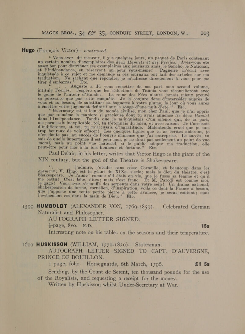 Hugo (Francois Victor)—continued. ‘Vous avez du recevoir, il y a quelques jours, un paquet de Paris contenant un certain nombre d’exemplaires des deux Hamlets et des Féeries. Avez-vous été assez bon pour distribuer ces exemplaires aux journaux amis, le Sancho, le National, et |’Indépendance, en réservant un pour vous-méme? Pagneire m/’écrit avec inquietude a ce sujet et me demande si ces journaux ont fait des articles sur ma traduction. Ne sachant que répondre, je m’adresse directement &amp; vous pour me tirer d’embarras.’’ Ete. ‘“ _. . Auguste a di vous remettre de ma part mon second volume, intitulé Féeries. Jespére que les séductions de Titania vont réconcilieront avec le genie de l’auteur d’Hamlet. La reine des Fées n’aura jamais mieux prouvé Sa puissance que par cette conquéte. Je la conjure donc d’intercéder auprés de vous et au besoin, de substituer sa baguette 4 votre plume, le jour ot vous aurez a émettre votre jugement definitif sur le songe d’une nuit d’été.”’ Ete. ‘““Guernesey est si loin du monde civilisé, mon cher Paul, que je n’ai appris que par toiméme la maniere si gracieuse dont tu avais annoncé les deux Hamlet dans |’Indépendance. Tandis que je m’inquiétais d’un silence qui, de ta part, me paraissait inexplicable, toi, tu t’étonnais du mien, et avec raison. Je t’accusais d indifference, et toi, tu m’accusais d’ingratitude. Malentendu cruel gue je suis trop heureux de voir effacer! Les quelques lignes que tu as écrites aideront, je n’en doute pas, au succés de l’oeuvre immense que j’ai entreprise. Le succés, tu sais de quelle importance il est pour moi, je ne dirai pas seulement au point de vue moral, mais au point vue materiel, si le public adopte ma traduction, elle peut-étre pour moi a la fois honneur et fortune.’’? Etc. Paul Delair, in his letter, writes that Victor Hugo is the giant of the XIX century, but the god of the Theatre is Shakespeare. Me jadmire, j’etudie sans cesse Corneille, et beaucoup dans les examens; V. Hugo est le géant du XIXe. siecle; mais le dieu du théatre, c’est Shakespeare. Je l’aime! comme s’il était en vie, que je fusse sa femme et qu’il me battti! C’est béte, dites; mais c’est franc. Et M. Parodi est comme 110i, Je gage! Vous avez réchauffé des serpents dans votre sein! Un drama national, shakespearien de forme, cornélien, d’inspiration, voila ce dont la France a besoin, que j’apporte une toute petite pierre A cette avancée, je serai content; mais lévénement est dans la main de Dieu.” Etc. 15900 HUMBOLDT (ALEXANDER VON, 1769-1859). Celebrated German Naturalist and Philosopher. mu LOGRAPH LETTER SIGNED. t-page, 8vo. N.D. 15s . “= Interesting note on his tables on the seasons and their temperature. 1600 HUSKISSON (WILLIAM, 1770-1830). Statesman. AUTOGRAPH LETTER SIGNED TO CAPT. D’AUVERGNE, PRINCE OF BOUILLON. 1 page, folio. Horseguards, 6th March, 1796. £1 5s Sending, by the Count de Serent, ten thousand pounds for the use of the Royalists, and requesting a receipt for the money. Written by Huskisson whilst Under-Secretary at War.