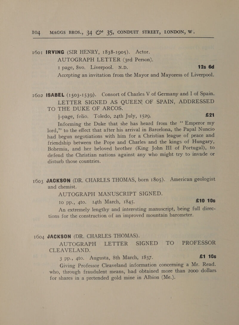  1601 IRVING (SIR HENRY, 1838-1905). Actor. AUTOGRAPH LETTER (3rd Person). I page, 8vo. Liverpool. N.D. 12s 6d Accepting an invitation from the Mayor and Mayoress of Liverpool. 1602 ISABEL (1503-1539). Consort of Charles V of Germany and I of Spain. LETTER SIGNED AS QUEEN OF SPAIN, ADDRESSED TO THE DUKE OF ARCOS. j-page, folio. Toledo, 24th July, 15209. £21 Informing the Duke that she has heard from the ‘‘ Emperor my lord,” to the effect that after his arrival in Barcelona, the Papal Nuncio had begun negotiations with him for a Christian league of peace and friendship between the Pope and Charles and the kings of Hungary, Bohemia, and her beloved brother (King John [II of Portugal), to defend the Christian nations against any who might try to invade or disturb those countries. 1603 JACKSON (DR. CHARLES THOMAS, born 1805). American geologist and chemist. AUTOGRAPH MANUSCRIPT SIGNED. 10 pp., 4to. 14th March, 1845. £10 10s An extremely lengthy and interesting manuscript, being full direc- tions for the construction of an improved mountain barometer. 1604 JACKSON (DR. CHARLES THOMAS). AUTOGRAPH LETTER SIGNED TO PROFESSOR CLEAVELAND: 3 pp., 4to. Augusta, 8th March, 1837. £1 10s Giving Professor Cleaveland information concerning a Mr. Read. who, through fraudulent means, had obtained more than 2000 dollars for shares in a pretended gold mine in Albion (Me.).