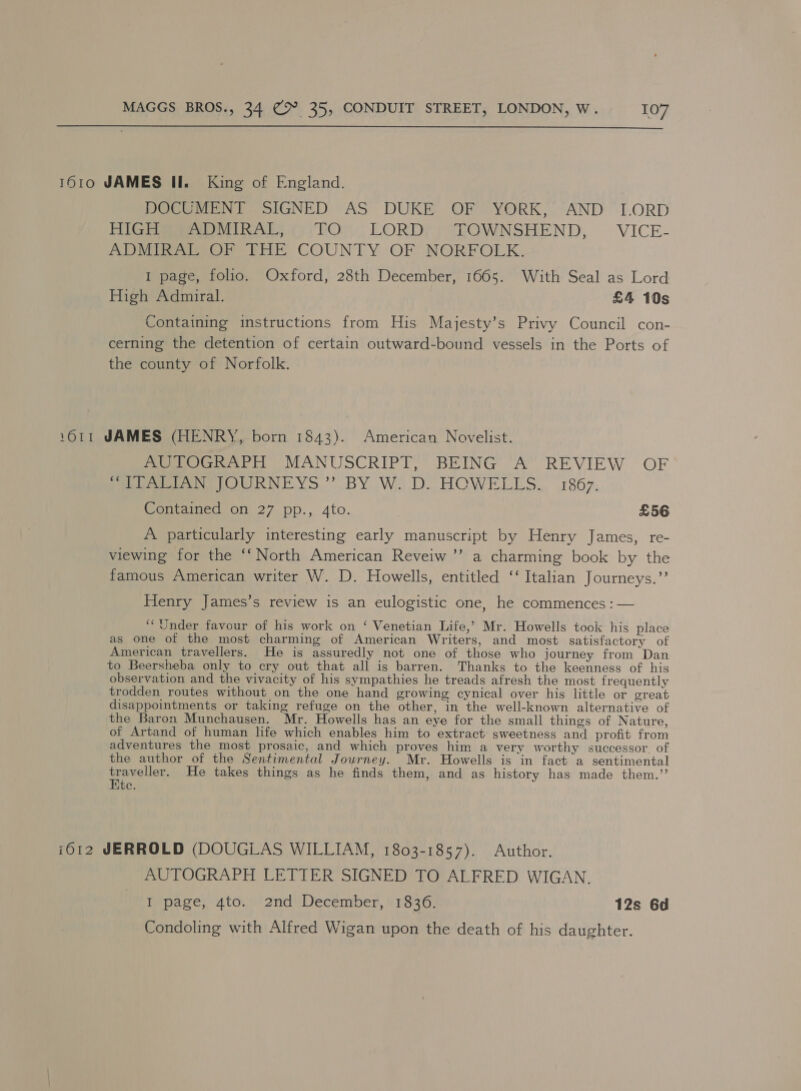  1610 JAMES II. King of England. DOCUMENT SIGNED AS DUKE OF YORK, AND [LORD Fite eerie 7) TO. LORD); SEOWNSHEND, VICE- ADMIGATSOF EHE COUNTY OF NORFOLK. I page, folio. Oxford, 28th December, 1665. With Seal as Lord High Admiral. £4 10s Containing instructions from His Majesty’s Privy Council con- cerning the detention of certain outward-bound vessels in the Ports of the county of Norfolk. 1611 JAMES (HENRY, born 1843). American Novelist. AUTOGRAPH MANUSCRIPT, BEING A REVIEW OF eee Ne OURNEYS.”’ BY Wo D. HOWELLS... 1867. Contained on 27 pp., 4to. £56 A particularly interesting early manuscript by Henry James, re- viewing for the ‘‘ North American Reveiw ’’ a charming book by the famous American writer W. D. Howells, entitled ‘‘ Italian Journeys.” Henry James’s review is an eulogistic one, he commences : — ‘Under favour of his work on ‘ Venetian Life,’ Mr. Howells took his place as one of the most charming of American Writers, and most satisfactory of American travellers. He is assuredly not one of those who journey from Dan to Beersheba only to cry out that all is barren. Thanks to the keenness of his observation and the vivacity of his sympathies he treads afresh the most frequently trodden routes without on the one hand growing cynical over his little or great disappointments or taking refuge on the other, in the well-known alternative of the Baron Munchausen. Mr. Howells has an eye for the small things of Nature, of Artand of human life which enables him to extract sweetness and profit from adventures the most prosaic, and which proves him a very worthy successor of the author of the Sentimental Journey. Mr. Howells is in fact a sentimental pouelion He takes things as he finds them, and as history has made them.” te. i012 JERROLD (DOUGLAS WILLIAM, 1803-1857). Author. AUTOGRAPH LETTER SIGNED TO ALFRED WIGAN. I page, 4to. 2nd December, 1836. 12s 6d Condoling with Alfred Wigan upon the death of his daughter.
