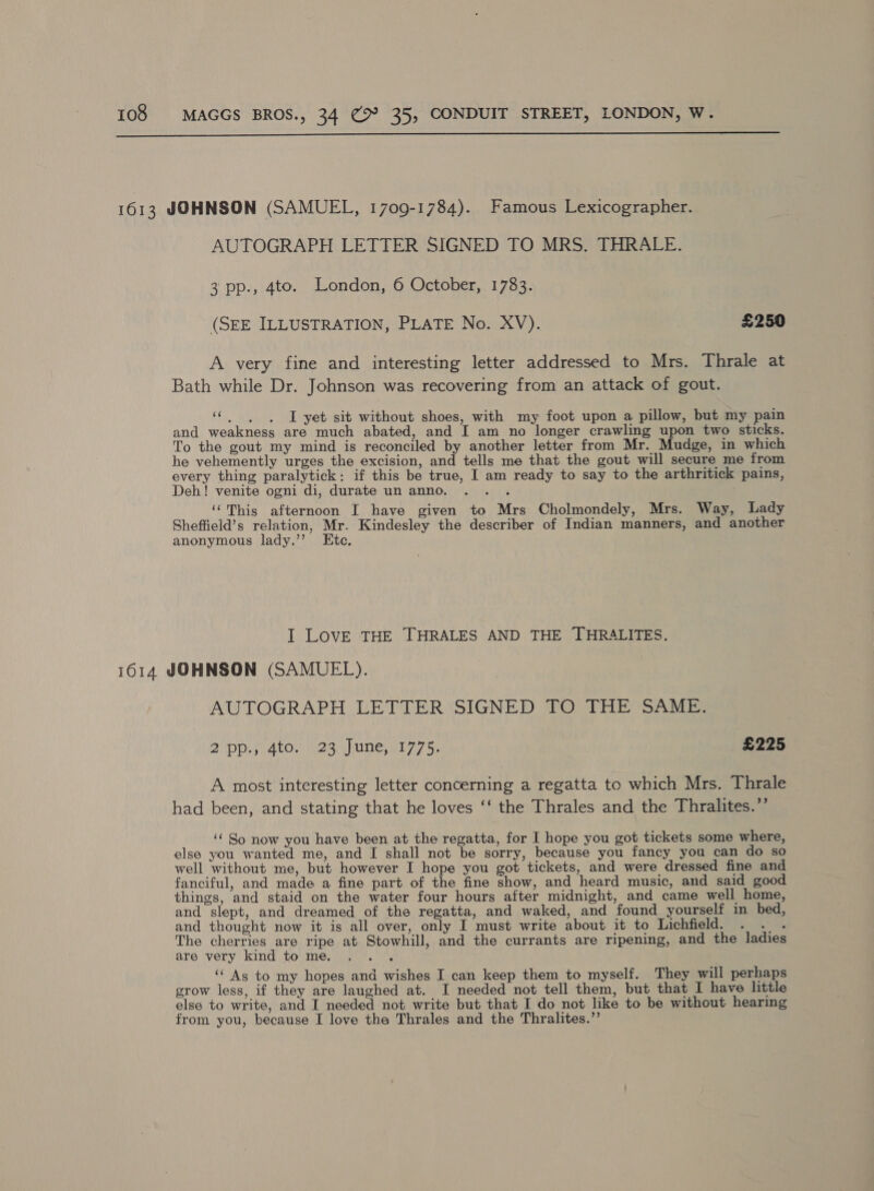  1613 JOHNSON (SAMUEL, 1709-1784). Famous Lexicographer. AUTOGRAPH LETTER SIGNED TO MRS. THRALE. 3 pp., 4to. London, 6 October, 1783. (SEE ILLUSTRATION, PLATE No. XV). £250 A very fine and interesting letter addressed to Mrs. Thrale at Bath while Dr. Johnson was recovering from an attack of gout. se I yet sit without shoes, with my foot upon a pillow, but my pain and weakness are much abated, and I am no longer crawling upon two sticks. To the gout my mind is reconciled by another letter from Mr. Mudge, in which he vehemently urges the excision, and tells me that the gout will secure me from every thing paralytick: if this be true, I am ready to say to the arthritick pains, Deh! venite ogni di, durate un anno. . . . ‘This afternoon I have given to Mrs Cholmondely, Mrs. Way, Lady Sheffield’s relation, Mr. Kindesley the describer of Indian manners, and another anonymous lady.’’ Etc. I LOVE THE THRALES AND THE THRALITES. 1614 JOHNSON (SAMUEL). AUTOGRAPH LETTER SIGNED TO THE SAME. 2 pp; 4to.'/123\June,1775; £225 A most interesting letter concerning a regatta to which Mrs. Thrale had been, and stating that he loves ‘‘ the Thrales and the Thralites.’’ ‘‘ So now you have been at the regatta, for I hope you got tickets some where, else you wanted me, and I shall not be sorry, because you fancy you can do so well without me, but however I hope you got tickets, and were dressed fine and fanciful, and made a fine part of the fine show, and heard music, and said good things, and staid on the water four hours after midnight, and came well home, and slept, and dreamed of the regatta, and waked, and found yourself in bed, and thought now it is all over, only I must write about it to Lichfield. Paty The cherries are ripe at Stowhill, and the currants are ripening, and the ladies are very kind tome. .. . ‘‘ As to my hopes and wishes I can keep them to myself. They will perhaps grow less, if they are laughed at. I needed not tell them, but that I have little else to write, and I needed not write but that I do not like to be without hearing from you, because I love the Thrales and the Thralites.”’