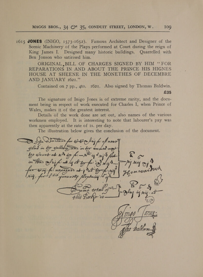 1615 JONES (INIGO, 1573-1652). Famous Architect and Designer of the Scenic Machinery of the Plays performed at Court during the reign of King James I. Designed many historic buildings. Quarrelled with Ben Jonson who satirised him. ORIGINAL BILL OF CHARGES SIGNED BY HIM ‘FOR REPARATIONS IN AND ABOUT THE PRINCE HIS HIGNES HOUSE AT SHEENE IN THE MONETHES OF DECEMBRE AND JANUARY 1621.”’ Contained on 7 pp., 4to. 1621. Also signed by Thomas Baldwin. £35 The signature of Inigo Jones is of extreme rarity, and the docu- ment being in respect of work executed for Charles I, when Prince of Wales, makes it of the greatest interest. | Details of the work done are set out, also names of the various workmen employed. It is interesting to note that labourer’s pay was then apparently at the rate of Is. per day. The illustration below gives the conclusion of the document. “= BY, Oy tor -e¢0 Pay fled vn 5 pawOY Learn Spo ouxt of Wee Sony oge oa Mins poly A * off ag OL é ie eee: eee ars LEW ype 08 bp baggy /I se taba 4his WEY d- 28  