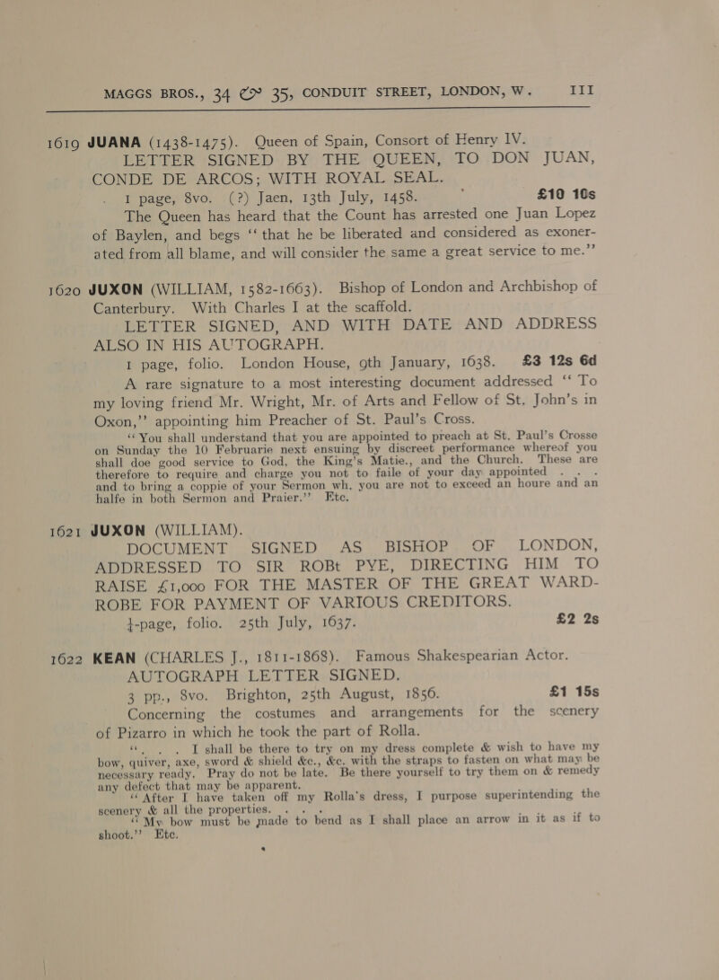  1619 JUANA (1438-1475). Queen of Spain, Consort of Eenry IV. LETTER SIGNED BY THE QUEEN, TO DON JUAN, CONDE DE ARCOS; WITH ROYAL SEAL. I page, 8vo. (?) Jaen, 13th July, 1458. ; £10 10s The Queen has heard that the Count has arrested one Juan Lopez of Baylen, and begs ‘‘ that he be liberated and considered as exoner- ated from all blame, and will consider the same a great service to me.”’ 1620 JUXON (WILLIAM, 1582-1663). Bishop of London and Archbishop of Canterbury. With Charles I at the scaffold. LETTER SIGNED, AND WITH DATE AND ADDRESS Pe oOerN HIS AUTOGRAPH, | 1 page, folio. London House, gth January, 1638. £3 12s 6d A rare signature to a most interesting document addressed ‘‘ To my loving friend Mr. Wright, Mr. of Arts and Fellow of St, John’s in Oxon,’’ appointing him Preacher of St. Paul’s Cross. ‘You shall understand that you are appointed to preach at St. Paul’s Crosse on Sunday the 10 Februarie next ensuing by discreet performance whereof you shall doe good service to God, the King’s Matie., and the Church. These are therefore to require and charge you not to faile of your day appointed . . . and to bring a coppie of your Sermon wh. you are not to exceed an houre and an halfe in both Sermon and Praier.’’ Etc. 1621 JUXON (WILLIAM). DOCUMENT SIGNED St ASk Bishop oO... LONDON, PPR ESSGED. bO SIR? ROBt PYF, DIRECTING HIM . TO RAISE £1,000 FOR THE MASTER OF THE GREAT WARD- ROBE FOR PAYMENT OF VARIOUS CREDITORS. l-page, folio. 25th July, 1637. £2 2s 1622 KEAN (CHARLES J., 1811-1868). Famous Shakespearian Actor. AUTOGRAPH LETTER SIGNED. 3 pp., 8vo. Brighton, 25th August, 1850. £1 15s 1 Concerning the costumes and arrangements for the scenery of Pizarro in which he took the part of Rolla. I shall be there to try on my dress complete &amp; wish to have my bow, quiver, axe, sword &amp; shield &amp;c., &amp;c. with the straps to fasten on what may be necessary ready. Pray do not be late. Be there yourself to try them on &amp; remedy any defect that may be apparent. ‘“‘ After L have taken off my Rolla’s dress, I purpose superintending the scenery &amp; all the properties. . . . “My bow must be made to bend as I shall place an arrow in it as if to shoot.’’? Ete. a3 s