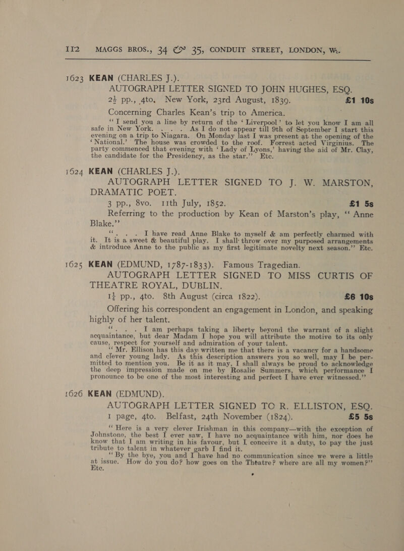  AUTOGRAPH LETTER SIGNED TO JOHN HUGHES, ESQ. 24 pp., 4to, New York, 23rd August, 1839. £1 10s Concerning Charles Kean’s trip to America. ‘“T send you a line by return of the ‘ Liverpool’ to let you know I am all safe in New York. . . . As I do not appear till 9th of September I start this evening on a trip to Niagara. On Monday last I was present at the opening of the ‘National.’ The house was crowded to the roof. Forrest acted Virginius. The party commenced that evening with ‘ Lady of Lyons,’ having! the aid of Mr. Clay, the candidate for the Presidency, as the star.’’ Etc. AUTOGRAPH LETTER SIGNED TO J. W. MARSTON, DRAMATIC POET. 3 pp., 8vo. 1th July, 1852. £1 5s Referring to the production by Kean of Marston’s play, ‘‘ Anne Blake.”’ (a3 . . I have read Anne Blake to myself &amp; am perfectly charmed with it. It is a sweet &amp; beautiful play. I shall’ throw over my purposed arrangements &amp; introduce Anne to the public as my first legitimate novelty next season.’’ Etc. AUTOGRAPH LETTER SIGNED TO MISS CURTIS OF THEATRE ROYAL, DUBLIN. 14 pp., 4to. 8th August (circa 1822). | £6 10s Offering his correspondent an engagement in London, and speaking highly of her talent. ‘“. . . I am perhaps taking a liberty beyond the warrant of a slight acquaintance, but dear Madam I hope you will attribute the motive to its only cause, respect for yourself and admiration of your talent. ‘Mr. Ellison has this day written me that there is a vacancy for a handsome and clever young lady. As this description answers you so well, may I be per- mitted to mention you. Be it as it may, I shall always be proud to acknowledge the deep impression made on me by Rosalie Summers, which performance [I pronounce to be one of the most interesting and perfect I have ever witnessed.’’ AUTOGRAPH LETTER SIGNED TC R. ELLISTON, ESO. I page, 4to. Belfast, 24th November (1824). £5 5s ‘““Here is a very clever Irishman in this company—with the exception of Johnstone, the best I ever saw, I have no acquaintance with him, nor does he know that I am writing in his favour, but I conceive it a duty, to pay the just tribute to talent in whatever garb I find it. ‘‘ By the bye, you and I have had no communication since we were a little a issue. How do you do? how goes on the Theatre? where are all my women?” C.