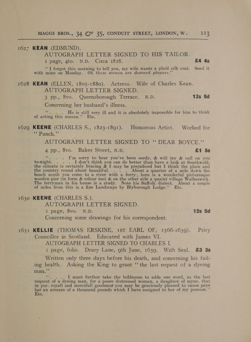  1627 KEAN (EDMUND). : AUTOGRAPH LETTER SIGNED TO HIS TAILOR. I page, 4to. N.D. Circa 1828. £4 4s ‘“‘T forgot this morning to tell you, my wife wants a plaid silk coat. Send it with mine on Monday. Oh these women are damned plagues.”’ 1628 KEAN (ELLEN, 1805-1880). Actress. Wife of Charles Kean. AUTOGRAPH LETTER SIGNED. 3 pp., 8vo. Queensborough Terrace. N.D. 1Zs 6d Concerning her husband’s illness. ie He is still very ill and it is absolutely impossible for him to think of acting this season.’ Ete. 1029 KEENE (CHARLES ae 1823-1891). Humorous Artist. Worked for eeeoncn.*’ MOL OGRAPH EE PTER SIGNED EO “““DEAR BOYCE.’’ 4 op., 8vo: Baker Street, N.D. £1 5s ‘ I’m sorry to hear you’ve been seedy, &amp; will try &amp; call on you to-night. . . . I don’t think you can do better than have a look at Southwold, the climate is certainly bracing &amp; I a be prejudiced but I think the place and the country round about beautiful. . . About a quarter of a mile down the beach south vou come to a river with a ferry; here is a wonderful picturesque wooden pier (in form &amp; colour too) &amp; on the other side a quaint village Walbeswick. The ferryman in his house is a study. Note his Suffolk dialect. About a couple of miles from this is a fine Landscape by Blyborough Lodge.” Etc. 1630 KEENE (CHARLES S.). AUTOGRAPH LETTER SIGNED. I page, 8vo. N.D. 12s 6d Concerning some drawings for his correspondent. 1631 KELLIE (THOMAS ERSKINE, 1st EARL OF, 1566-1639). Privy Councillor in Scotland. Educated with James VI. AUTOGRAPH LETTER SIGNED TO CHARLES I. 1 page, folio. Drury Lane, oth June, 1639. With Seal. £3 3s Written only three days before his death, and concerning his fail- ing health. Asking the King to grant ‘‘ the last request of a dyeing 9) man. fs I must further take the boldnesse to adde one word, as the last request ‘of a dyeing man, for a poore distressed woman, a daughter of myne, that in yor. royall and mercifull goodness! you may be graciously pleased to cause paye her an arreare of a thousand’ pounds which I have assigned to her of my pension. Ete.