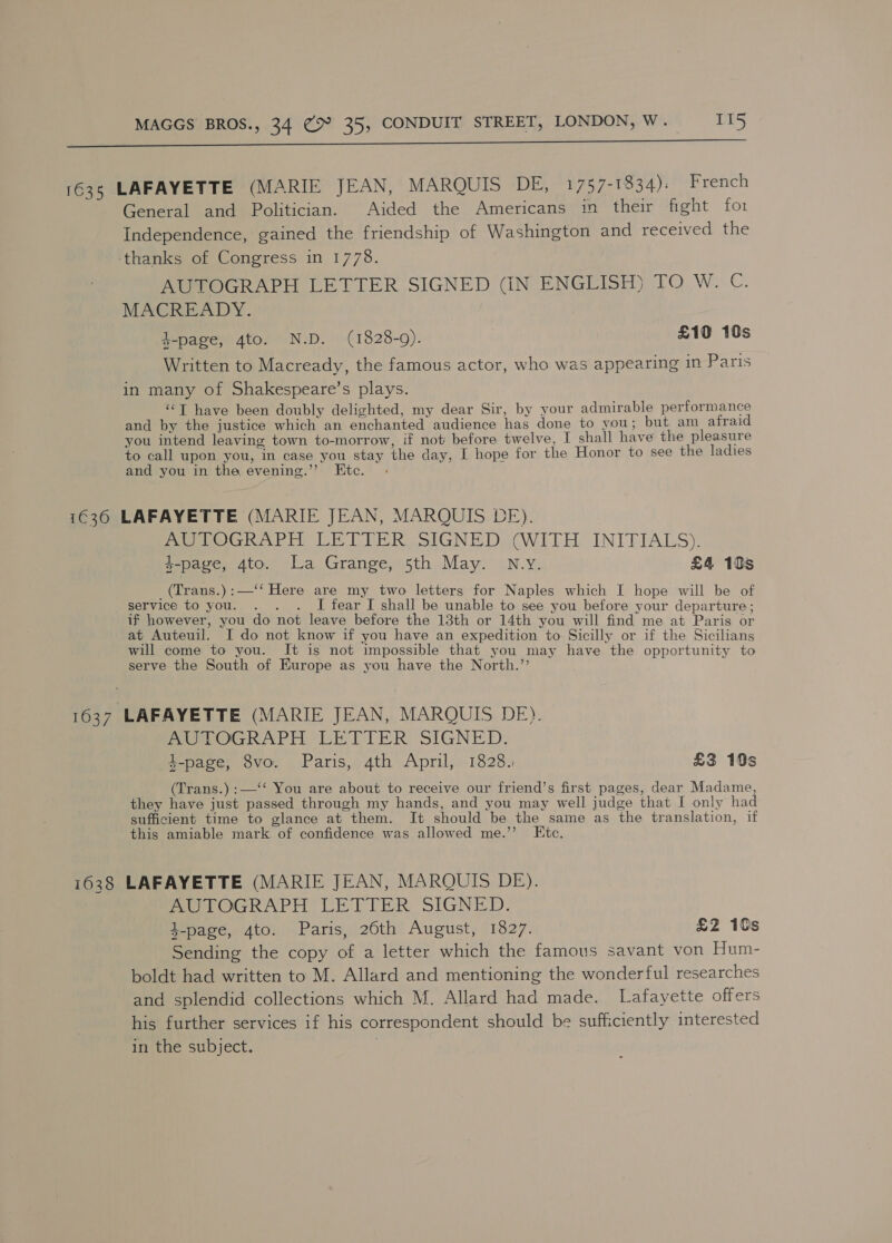  1635 LAFAYETTE (MARIE JEAN, MARQUIS DE, 1757-1834): French General and Politician. Aided the Americans in their fight for Independence, gained the friendship of Washington and received the thanks of Congress in 1778. AUTOGRAPH LETTER SIGNED (IN ENGLISH) TO W. C. MACREADY. k-page, 4to. N.D. (1828-9). £10 10s Written to Macready, the famous actor, who was appearing in Paris in many of Shakespeare’s plays. “‘T have been doubly delighted, my dear Sir, by your admirable performance and by the justice which an enchanted audience has done to you; but am afraid you intend leaving town to-morrow, if not before twelve, I shall have the pleasure to call upon you, in case you stay the day, I hope for the Honor to see the ladies and you in the evening.”’ Etc. : 1636 LAFAYETTE (MARIE JEAN, MARQUIS DE). AUTOGRAPH LETTER SIGNED (WITH INITIALS). g-page, 4to. La Grange, 5th May. N.y. £4 10s (Trans.):—‘‘ Here are my two letters for Naples which I hope will be of service to you. : I fear I shall be unable to see you before your departure ; if however, you do not leave before the 13th or 14th you will find me at Paris or at Auteuil. I do not know if you have an expedition to Sicilly or if the Sicilians will come to you. It is not impossible that you may have the opportunity to serve the South of Europe as you have the North.’’ 1637 LAFAYETTE (MARIE JEAN, MARQUIS DE). AUTOGRAPH LETTER SIGNED. al t-page, 8vo. Paris, 4th April, 1828. £3 19s (Trans.) :—‘‘ You are about to receive our friend’s first pages, dear Madame, they have just passed through my hands, and you may well judge that I only had sufficient time to glance at them. It should be the same as the translation, if this amiable mark of confidence was allowed me.’’ Etc. 1638 LAFAYETTE (MARIE JEAN, MAROUIS DE). AUTOGRAPH LETTER SIGNED. 4-page, 4to. Paris, 26th August, 1827. £2 10s Sending the copy of a letter which the famous savant von Hum- boldt had written to M. Allard and mentioning the wonderful researches and splendid collections which M. Allard had made. Lafayette offers his further services if his correspondent should be sufficiently interested in the subject.