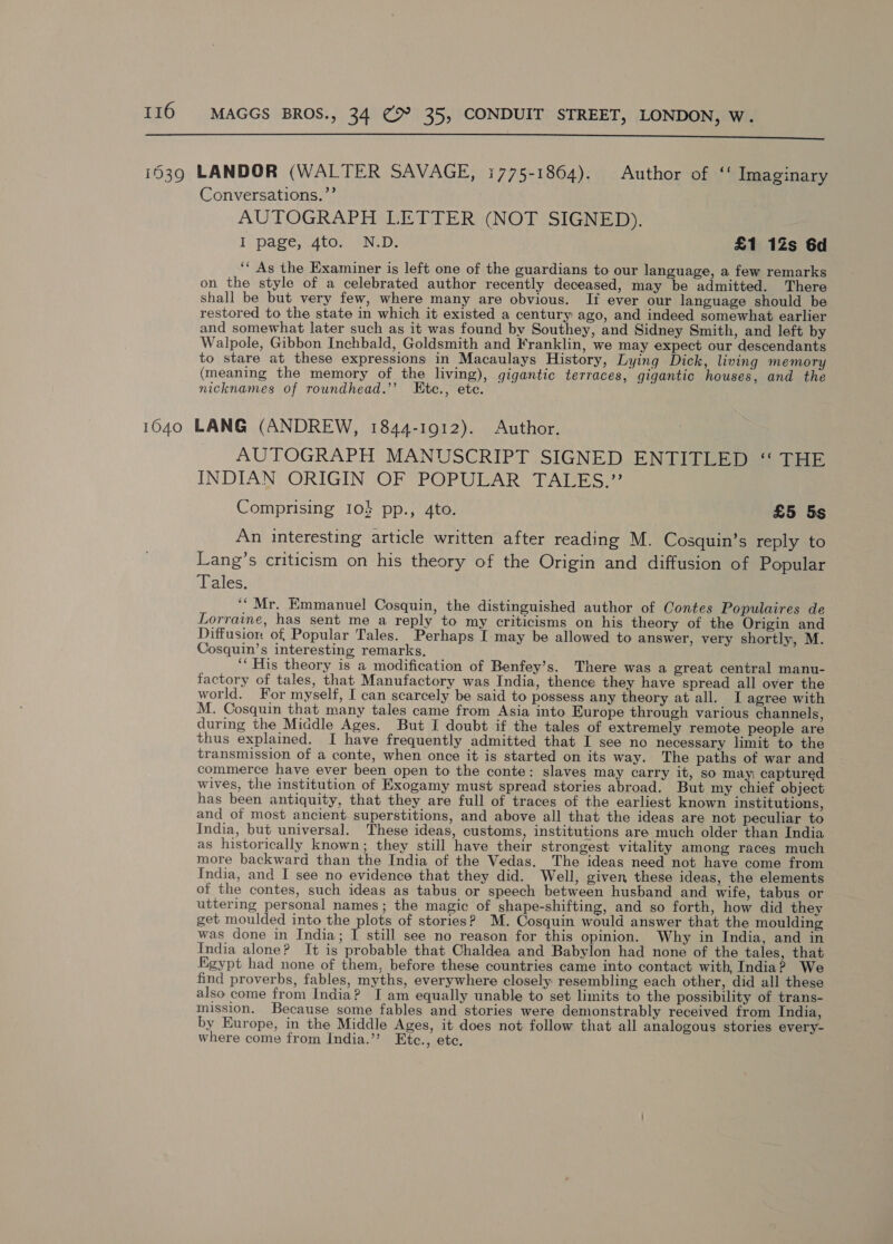  Conversations. ’”’ AUTOGRAPH LETTER «(NOT SIGNED). I page, 4to. N.D. £1 12s 6d ‘* As the Examiner is left one of the guardians to our language, a few remarks on the style of a celebrated author recently deceased, may be admitted. There shall be but very few, where many are obvious. Ii ever our language should be restored to the state in which it existed a century ago, and indeed somewhat earlier and somewhat later such as it was found by Southey, and Sidney Smith, and left by Walpole, Gibbon Inchbald, Goldsmith and Franklin, we may expect our descendants to stare at these expressions in Macaulays History, Lying Dick, living memory (meaning the memory of the living), gigantic terraces, gigantic houses, and the nicknames of roundhead.’’ LEtc., ete. AUTOGRAPH MANUSCRIPT SIGNED ENTITLED “ THE INDIAN ORIGIN OF POPULAR TALES.” Comprising 104 pp., 4to. £5 5s An interesting article written after reading M. Cosquin’s reply to Lang’s criticism on his theory of the Origin and diffusion of Popular Tales. ‘““Mr. Emmanuel Cosquin, the distinguished author of Contes Populaires de Lorraine, has sent me a reply to my criticisms on his theory of the Origin and Diffusion of Popular Tales. Perhaps I may be allowed to answer, very shortly, M. Cosquin’s interesting remarks. ‘His theory is a modification of Benfey’s. There was a great central manu- factory of tales, that Manufactory was India, thence they have spread all over the world. For myself, I can scarcely be said to possess any theory at all. I agree with M. Cosquin that many tales came from Asia into Europe through various channels, during the Middle Ages. But I doubt if the tales of extremely remote people are thus explained. I have frequently admitted that I see no necessary limit to the transmission of a conte, when once it is started on its way. The paths of war and commerce have ever been open to the conte: slaves may carry it, sO may captured wives, the institution of Exogamy must spread stories abroad. But my chief object has been antiquity, that they are full of traces of the earliest known institutions, and of most ancient superstitions, and above all that the ideas are not peculiar to India, but universal. These ideas, customs, institutions are much older than India as historically known; they still have their strongest vitality among races much more backward than the India of the Vedas. The ideas need not have come from India, and I see no evidence that they did. Well, given these ideas, the elements of the contes, such ideas as tabus or speech between husband and wife, tabus or uttering personal names; the magic of shape-shifting, and so forth, how did they get moulded into the plots of stories? M. Cosquin would answer that the moulding was done in India; I still see no reason for this opinion. Why in India, and in India alone? It is probable that Chaldea and Babylon had none of the tales, that Egypt had none of them, before these countries came into contact with, India? We find proverbs, fables, myths, everywhere closely resembling each other, did all these also come from India? I am equally unable to set limits to the possibility of trans- mission. Because some fables and stories were demonstrably received from India, by Europe, in the Middle Ages, it does not follow that all analogous stories every- where come from India.” Etc., ete.