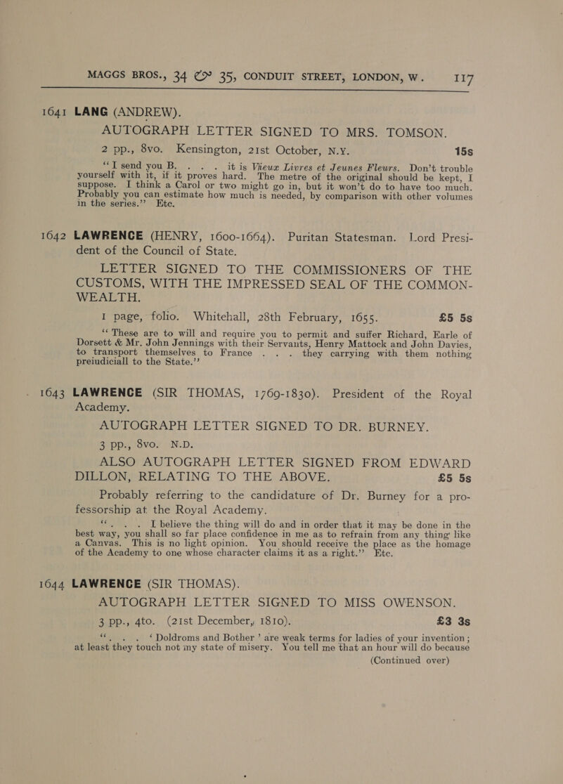 ine rere a eee 1641 LANG (ANDREW). AUTOGRAPH LETTER SIGNED TO MRS. TOMSON. 2 pp., 8vo. Kensington, 21st October, N.Y. 15s “Isend youB. . . . itis Vieux Livres et Jeunes Fleurs. Don’t trouble yourself with it, if it proves hard. The metre of the original should be kept, I suppose. [ think a Carol or two might go in, but it won’t do to have too much. Probably you can estimate how much is needed, by comparison with other volumes in the series.’’ Ete. 1642 LAWRENCE (HENRY, 1600-1664). Puritan Statesman. Lord Presi- dent of the Council of State. LETTER SIGNED TO THE COMMISSIONERS OF THE CUSTOMS, WITH THE IMPRESSED SEAL OF THE COMMON- WEALTH. I page, folio. Whitehall, 28th February, 1655. £5 5s ‘‘ These are to will and require you to permit and suffer Richard, Earle of Dorsett &amp; Mr. John Jennings with their Servants, Henry Mattock and John Davies, to transport themselves to France . . . they carrying with them nothing preiudiciall to the State.’’ 1643 LAWRENCE (SIR THOMAS, 1769-1830). President of the Royal Academy. AUTOGRAPH LETTER SIGNED TO DR. BURNEY. 3 pp., 8vo. N.D. ALSO AUTOGRAPH LETTER SIGNED FROM EDWARD PeeUON RELATING TO THE ABOVE, £5 5s Probably referring to the candidature of Dr. Burney for a pro- fessorship at the Royal Academy. ““,. . . I believe the thing will do and in order that it may be done in the best way, you shall so far place confidence in me as to refrain from any thing’ like a Canvas. This is no light opinion. You should receive the place as the homage of the Academy to one whose character claims it as a right.’”’ Etc. 1644 LAWRENCE (SIR THOMAS). AUTOGRAPH LETTER SIGNED TO MISS OWENSON. 3 pp., 4to. (21st December, 1810). £3 3s “*, . . ‘Doldroms and Bother ’ are weak terms for ladies of your invention ; at least they touch not my state of misery. You tell me that an hour will do because