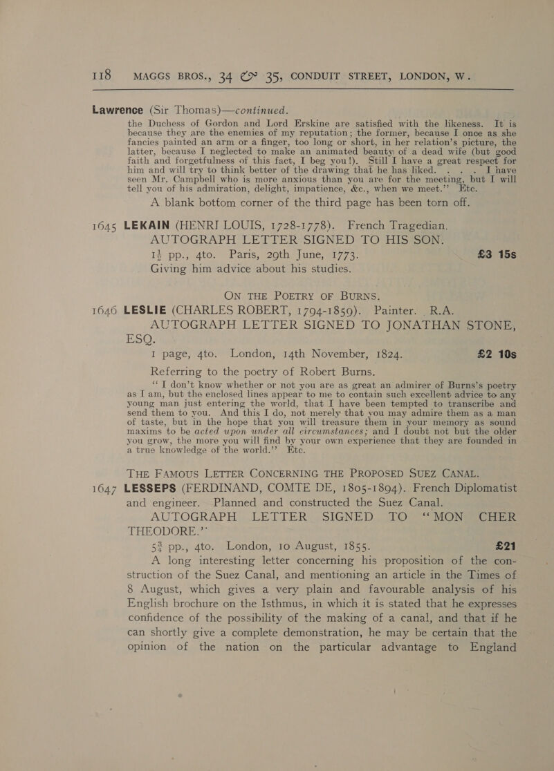 the Duchess of Gordon and Lord Erskine are satisfied with the likeness. It is because they are the enemies of my reputation; the former, because I once as she fancies painted an arm or a finger, too long or ‘short, in her relation’s picture, the latter, because I neglected to make an animated beauty) of a dead wife (but good faith and forgetfulness of this fact, I beg you!). Still I have a great respect for him and will try to think better of the drawing that he has liked. . . . I have seen Mr. Campbell who is more anxious than you are for the meeting, but I will tell you of his admiration, delight, impatience, &amp;c., when we meet.’’ Ete. A blank bottom corner of the third page has been torn off. AUTOGRAPH LETTER‘SIGNED 106 FilSeoe ly pp.y 4to.” Pans, eeome ine aig 7 3 £3 15s Giving him advice about his studies. ON THE POETRY OF BURNS. AUTOGRAPH LETTER SIGNED TO JONATHA ESQ: I page, 4to. London, 14th November, 1824. £2 10s Referring to the poetry of Robert Burns. ‘“‘ I don’t know whether or not you are as great an admirer of Burns’s poetry as I am, but the enclosed lines appear to me to contain such excellent advice to any young man just entering the world, that I have been tempted to transcribe and send them to you. And ‘this I do, not mer ely that vou may admire them as a man of taste, but in the hope that you will treasure them in your memory as sound maxims to be acted upon under all circumstances; and I doubt not but the older you grow, the more you will find by your own experience that they are founded in a true knowledge of the world.’ Etc. THE FAMOUS LETTER CONCERNING THE PROPOSED SUEZ CANAL. and engineer. Planned and constructed the Suez Canal. AUTOGRAPH . LETTER. SIGNED _ LO] |S MGs THEODORE.” 52 pp., 4to. London, 10 August, 1855. £21 A long interesting letter concerning his proposition of the con- struction of the Suez Canal, and mentioning an article in the Times of 8 August, which gives a very plain and favourable analysis of his English brochure on the Isthmus, in which it is stated that he expresses confidence of the possibility of the making of a canal, and that if he can shortly give a complete demonstration, he may be certain that the opinion of the nation on the particular advantage to England