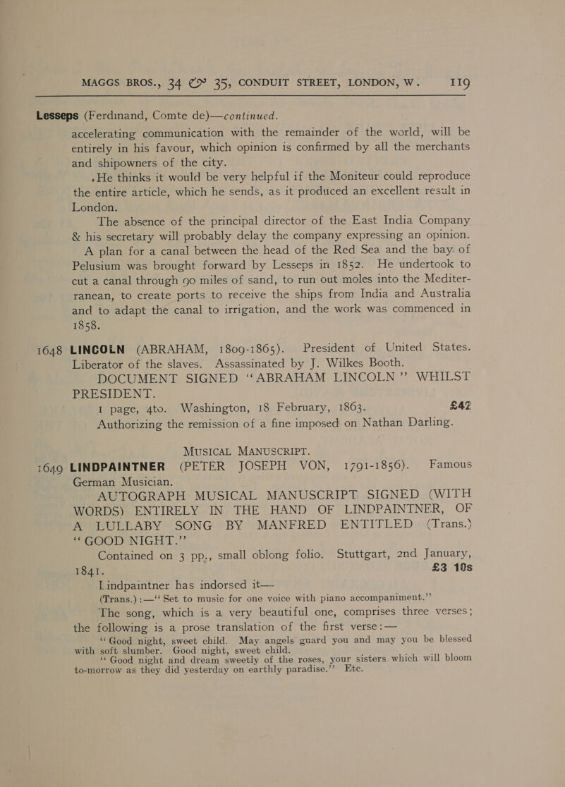 Lesseps (Ferdinand, Comte de)—continued. accelerating communication with the remainder of the world, will be entirely in his favour, which opinion is confirmed by all the merchants and shipowners of the city. »He thinks it would be very helpful if the Moniteur could reproduce the entire article, which he sends, as it produced an excellent result in London. The absence of the principal director of the East India Company &amp; his secretary will probably delay the company expressing an opinion. A plan for a canal between the head of the Red Sea and the bay: of Pelusium was brought forward by Lesseps in 1852. He undertook to cut a canal through 90 miles of sand, to run out moles into the Mediter- ranean, to create ports to receive the ships from India and Australia and to adapt the canal to irrigation, and the work was commenced in 1858. 1648 LINCOLN (ABRAHAM, 1809-1865). President of United States. Liberator of the slaves. Assassinated by J. Wilkes Booth. DOCUMENT SIGNED ‘‘ABRAHAM LINCOLN ” WHILST PRESIDENT. | I page, 4to. Washington, 18 February, 1863. £42 Authorizing the remission of a fine imposed on Nathan Darling. MUSICAL MANUSCRIPT. 1649 LINDPAINTNER (PETER JOSEPH VON, 1791-1! 856). Famous German Musician. AUTOGRAPH MUSICAL MANUSCRIPT. SIGNED (WITH WORDS) ENTIRELY IN THE HAND OF LINDPAINTNER, OF A LULLABY SONG BY MANFRED ENTITLED (Trans.) SOOO U NIGHT...’ Contained on 3 pp., small oblong folio. Stuttgart, 2nd January, mALOAT. £3 18s Lindpaintner has indorsed it—. (Trans.) :—‘‘ Set to music for one voice with piano accompaniment.”’ The song, which is a very beautiful one, comprises three verses; the following is a prose translation of the first verse :— “Good night, sweet child. May angels guard you and may you be blessed with soft slumber. Good night, sweet child. ‘Good night and dream sweetly of the roses, your sisters which will bloom to-morrow as they did yesterday on earthly paradise.’’? Etc.