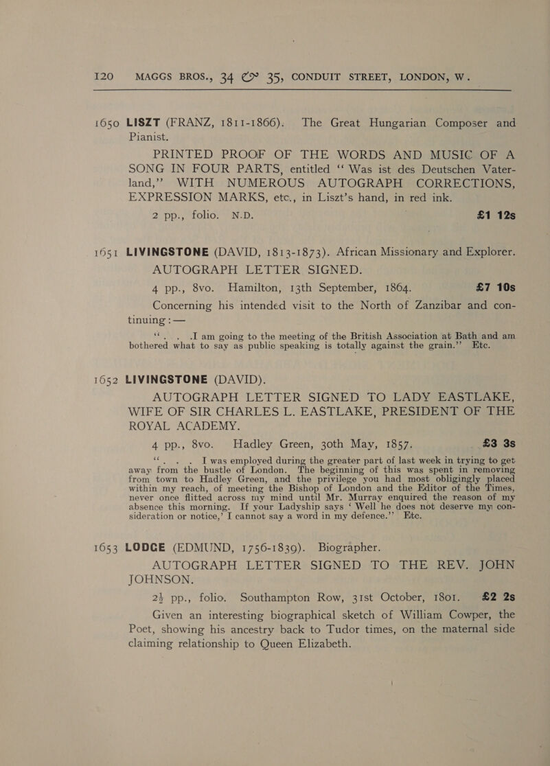 1650 LISZT (FRANZ, 1811-1866). The Great Hungarian Composer and Pianist. PRINTED PROOF OF THE. WORDS AND MUSIG@30OFR A SONG IN FOUR PARTS, entitled ‘‘ Was ist des Deutschen Vater- land,’ WITH NUMEROUS AUTOGRAPH CORRECTIONS, EXPRESSION MARKS, etc., in Liszt’s hand, in red ink. 2 pp., folio: / ND. : £1 12s 1651 LIVINGSTONE (DAVID, 1813-1873). African Missionary and Explorer. AUTOGRAPH GETIER(SIGNE ID: 4 pp., 8vo. Hamilton, 13th September, 1864. £7 10s Concerning his intended visit to the North of Zanzibar and con- tinuing :— ‘*. . Tam going to the meeting of the British Association at Bath and am bothered what to say as public speaking is totally against the grain.” Ktc. 1652 LIVINGSTONE (DAVID). AUTOGRAPH LETTER SIGNED TO CADY a. WIFE OF SIR CHARLES'L, EASTLAKE (PRESIDENT Ora ROYAL ACADEMY: 4 pp., 8vo. © Hadley Green, 30th May, 1857; £3 3s i I was employed during the greater part of last week in trying to get away from the bustle of London. The beginning of this was spent in removing from town to Hadley Green, and the privilege you had most obligingly placed within my reach, of meeting the Bishop of London and the Editor of the Times, never once flitted across my mind until Mr. Murray enquired the reason of my absence this morning. If your Ladyship says ‘ Well he does not deserve my con- sideration or notice,’ I cannot say a word in my defence.’* Etc. 1653 LODGE (EDMUND, 1756-1839). Biographer. AUTOGRAPH LETTER SIGNED TO THE’ REVS JORN JOHNSON. 24 pp., folio. Southampton Row, 31st October, 18o1. £2 2s Given an interesting biographical sketch of William Cowper, the Poet, showing his ancestry back to Tudor times, on the maternal side claiming relationship to Queen Elizabeth.