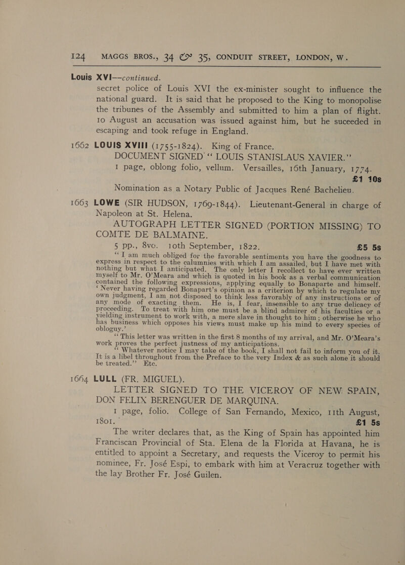  Louis XVI—-continued. secret police of Louis XVI the ex-minister sought to influence the national guard. It is said that he proposed to the King to monopolise the tribunes of the Assembly and submitted to him a plan of flight. 10 August an accusation was issued against him, but he suceeded in escaping and took refuge in England. 1662 LOUIS XVIE (1755-1824). King of France. DOCUMENT SIGNED ‘‘ LOUIS STANISLAUS XAVIER.” I page, oblong folio, vellum. Versailles, 16th January, 1774. £1 10s Nomination as a Notary Public of Jacques René Bachelieu. 1663 LOWE (SIR HUDSON, 1769-1844). Lieutenant-General in charge of Napoleon at St. Helena. AUTOGRAPH LETTER SIGNED (PORTION MISSING) TO COMTE DE BALMAINE. § pp., 8vce. 10th September, 1822. £5 5s ‘““T am much obliged for the favorable sentiments you have the goodness to express In respect to the calumnies with which I am assailed, but I have met with nothing but what I anticipated. The only letter I recollect to have ever written myself to Mr. O’Meara and which is quoted in his book as a verbal communication contained the following expressions, applying equally to Bonaparte and himself. ‘Never having regarded Bonapart’s opinion as a criterion by which to regulate my own judgment, I am not disposed to think less favorably of any instructions or of any mode of exacting them. He is, I fear, insensible to any true delicacy of proceeding. To treat with him one must be a blind admirer of his faculties or a yielding instrument to work with, a mere slave in thought to him ; otherwise he who a business which opposes his views must make up his mind to every species of obloguy. ‘ This letter was written in the first 8 months of my arrival, and Mr. O’Meara’s work proves the perfect justness of my anticipations. ‘‘ Whatever notice I may take of the book, I shall not fail to inform you of it. It is a libel throughout from the Preface to the very Index &amp; as such alone it should be treated.”’ Ete. 1664 LULL (FR. MIGUEL). LETTER SIGNED TO THE VICEROY OF NEW SPAIN, DON FELIX BERENGUER DE MARQUINA. | I page, folio. College of San Fernando, Mexico, 11th August, IQ0lve £1 5s The writer declares that, as the King of Spain has appointed him Franciscan Provincial of Sta. Elena de la Florida at Havana, he is entitled to appoint a Secretary, and requests the Viceroy to permit his nominee, Fr. José Espi, to embark with him at Veracruz together with — the lay Brother Fr. José Guilen.