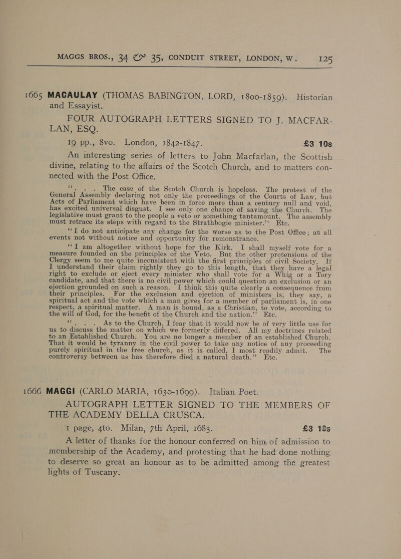  1665 MACAULAY (THOMAS BABINGTON, LORD, 1800-1859). Historian and Essayist. FOUR AUTOGRAPH LETTERS SIGNED TO J. MACFAR- LAN, ESQ. IQ pp., 8vo. London, 1842-1847. £3 10s An interesting series of letters to John Macfarlan, the Scottish divine, relating to the affairs of the Scotch Church, and to matters con- nected with the Post Office. cé . . . The case of the Scotch Church is hopeless. The protest of the General Assembly declaring not only the proceedings of the Courts of Law, but Acts of Parliament which have been in force more than a century null and void, has excited universal disgust. I see only one chance of saving the Church. The legislative must grant to the people a veto or something tantamount. The assembly must retrace its steps with regard to the Strathbogie minister.” Etc. “I do not anticipate any change for the worse as to the Post Office; at all events not without notice and opportunity for remonstrance. ““T am altogether without hope for the Kirk. I shall myself vote for a measure founded on the principles of the Veto. But the other pretensions of the Clergy seem to me quite inconsistent with the first principles of civil Society. If I understand their claim rightly they go to this length, that they have a legal right to exclude or eject every minister who shall vote for a Whig or a Tory candidate, and that there is no civil power which could question an exclusion or an ejection grcunded on such a reason. I think this quite clearly a consequence from their principles. For the exclusion and ejection of ministers is, they say, a spiritual act and the vote which a man gives for a member of parliament is, in one respect, a spiritual matter. A man is bound, as a Christian, to vote, according to the will of God, for the benefit of the Church and the naticn.’’? Etc. “*. . . As to the Church, I fear that it would now be of very little use for us to discuss the matter on which we formerly differed. All my doctrines related to an Established Church. You are no longer a member of an established Church. That it would be tyranny in the civil power to take any notice of any proceeding purely spiritual in the free church, as it is called, I most readily admit. The controversy between us has therefore died a natural death.” Etc. 1666 MAGGI (CARLO MARIA, 1630-1699). Italian Poet. AUTOGRAPH LETTER SIGNED TO THE MEMBERS OF THE ACADEMY DELLA CRUSCA. I page, 4to. Mulan, 7th April, 1683. £3 10s A letter of thanks for the honour conferred on him, of admission to membership of the Academy, and protesting that he had done nothing to deserve so great an honour as to be admitted among the greatest lights of Tuscany.