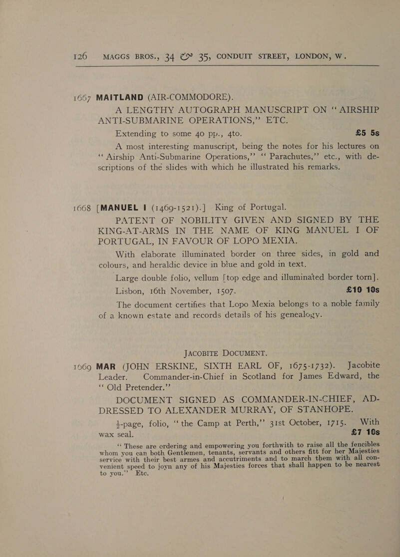1667 MAITLAND (AIR-COMMODORE). A LENGTHY AUTOGRAPH MANUSCRIPT ON “ AIRSHIP ANTI-SUBMARINE’ OPERATIONS,” ETC Extending to some 40 pp., 4to. £5 5s A most interesting manuscript, being the notes for his lectures on ‘‘ Airship Anti-Submarine Operations,’’ ‘‘ Parachutes,’’ etc., with de- scriptions of the slides with which he illustrated his remarks. 1668 [MANUEL I (1469-1521).] King of Portugal. PATENT OF NOBILITY GIVEN AND SIGNED BY THE KING-AT-ARMS IN THE NAME OF KING MANUEL I OF PORTUGAL, IN FAVOUR OF LOPO MEXIA. With elaborate illuminated border on three sides, in gold and colours, and heraldic device in blue and gold in text. Large double folio, vellum [top edge and illuminated border torn]. Lisbon, 16th November, 1507. £19 10s The document certifies that Lopo Mexia belongs to a noble family of a known estate and records details of his genealogy. JACOBITE DOCUMENT. 1069 MAR (JOHN ERSKINE, SIXTH EARL OF, 1675-1732). Jacobite Leader. Commander-in-Chief in Scotland for James Edward, the ‘ Old ‘Pretender, } DOCUMENT SIGNED AS COMMANDER-IN-CHIEF, AD- DRESSED TO ALEXANDER MURRAY, OF STANHOPE. 4-page, folio, ‘‘ the Camp at Perth,’’ 31st October, 1715. . With wax seal. £7 10s ‘‘ These are crdering and empowering you forthwith to raise all the fencibles whom you can both Gentlemen, tenants, servants and others fitt for her Majesties service with their best armes and accutriments and to march them with all con-— venient speed to joyn any of his Majesties forces that shall happen to be nearest to you.” Etc.