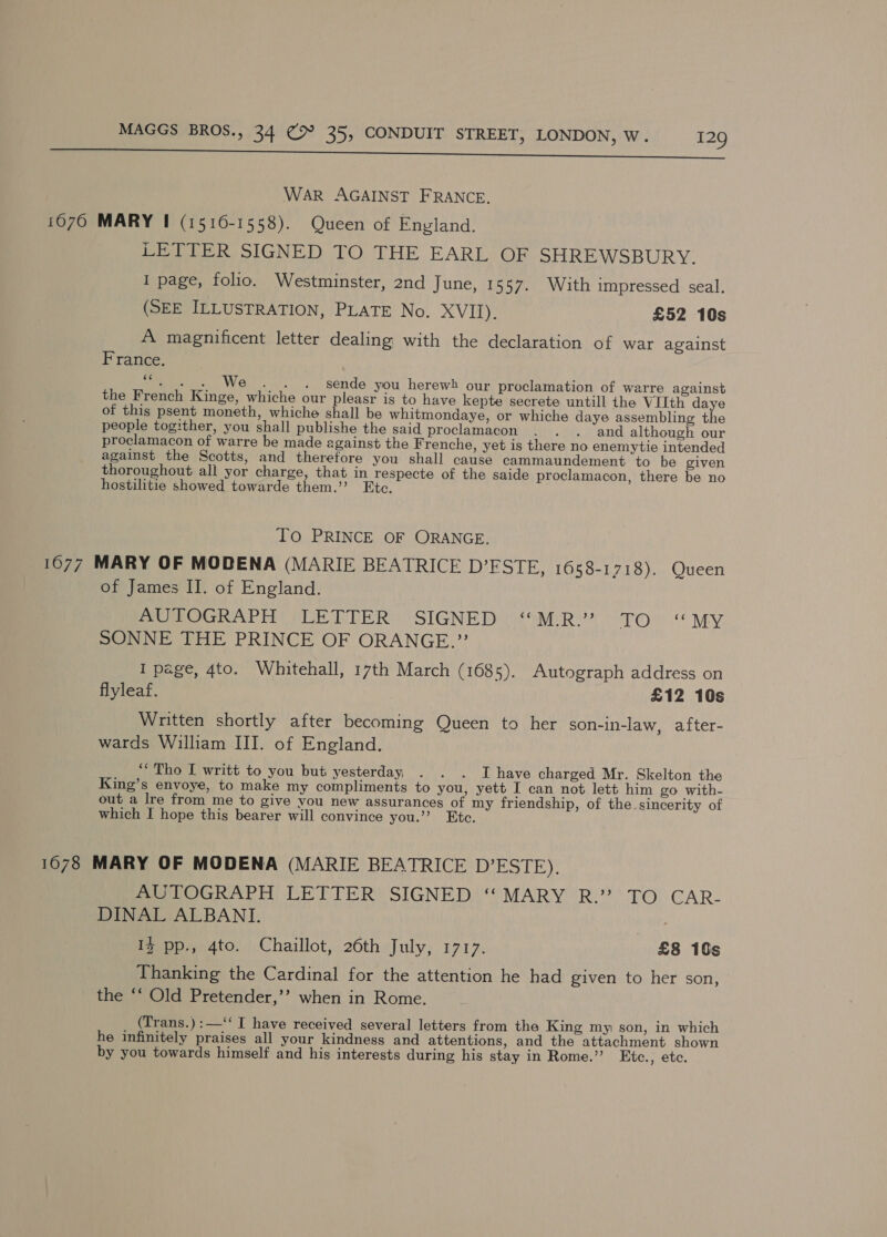 ~~ va neem rtere eee WAR AGAINST FRANCE, 1070 MARY I (1516-1558). Queen of England. LETTER SIGNED TO THE EARL OF SHREWSBURY. I page, folio. Westminster, 2nd June, 1557. With impressed seal. (SEE ILLUSTRATION, PLATE No. XVII). £52 10s A magnificent letter dealing with the declaration of war against France. | a . We . . . sende you herewh our proclamation of warre against the French Kinge, whiche our pleasr is to have kepte secrete untill the VIIth daye of this psent moneth, whiche shall be whitmondaye, or whiche daye assembling the people togither, you shall publishe the said proclamacon . . . and although our proclamacon of warre be made against the Frenche, yet is there no enemytie intended against the Scotts, and therefore you shall cause cammaundement to be given thoroughout all yor charge, that in respecte of the saide proclamacon, there be no hostilitie showed towarde them.”’ Etc. To PRINCE OF ORANGE. 1077 MARY OF MODENA (MARIE BEATRICE D’ESTE, 1658-1718). Queen of James II. of England. AUTOGRAPH’) -LETTER: SIGNED \**M:R.’ TO. “MY SONNE THE PRINCE OF ORANGE.”’ I page, 4to. Whitehall, 17th March (1685). Autograph address on flyleaf. £12 10s Written shortly after becoming Queen to her son-in-law, after- wards William III. of England. ‘“Tho I writt to you but yesterday . . . I have charged Mr. Skelton the King’s envoye, to make my compliments to you, yett I can not lett him go with- out a lre from me to give you new assurances of my friendship, of the sincerity of which I hope this bearer will convince you.’’? Etc. 1078 MARY OF MODENA (MARIE BEATRICE D’ESTE). Pe LOGRAPH LETTER’ SIGNED(‘* MARY ‘R: TO. CAR- DINAL ALBANI. I pp., 4to. Chaillot, 26th July, pays £8 10s Thanking the Cardinal for the attention he had given to her son, the ‘* Old Pretender,’’ when in Rome. (Trans.) :—‘‘ I have received several letters from the King my son, in which he infinitely praises all your kindness and attentions, and the attachment shown by you towards himself and his interests during his stay in Rome.”’ Etc., etc.