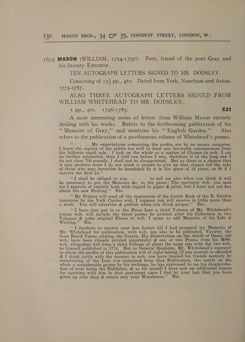  his literary Executor. TEN AUTOGRAPH LETTERS SIGNED TO MR. DODSEEY: Consisting of 13} pp., 4to. Dated from York, Nuneham and Aston. 1775-1787. ALSO THREE AUTOGRAPH LETTERS SIGNEDSPROM WILLIAM WHITEHEAD TO MR. DODSLES 3 pp., 4to. 1740-1783. £21 A most interesting series of letters from William Mason entirely dealing with his works. Refers to the forthcoming publication of his ‘‘Memoirs of Gray,’’ and mentions his ‘* English Garden.’ | Also refers to the publication of a posthumous volume of Whitehead’s poems. ‘3 My expectations concerning the profits are by no means sanguine, IT know the caprice of the public too well to draw any favorable consequences from the hitherto rapid sale. I look on the whole as a matter of Chance in wch. I am no further interested, than I told you before I was, therefore if at the long run I do not clear 700 pounds, I shall not be disappointed. But as there is a chance that it may produce more I do not think it proper to give up that chance for the sake of those who may hereafter be benefitted by it in the space of 14 years, or 28 if I survive the first 14.’’ ‘‘T shall be obliged to you. . . . to tell me also when you think it will be necessary to put the Memoirs &amp;c. to the press; The specimen wch. you sent me I approve of entirely both with regard to paper &amp; print, but I have not yet fixt about the new Etching.’ Etc. ‘‘ My Printer will send off the impression of the fourth Book of the E. Garden tomorrow by the York Carrier wch. I suppose you will receive in little more than a week. You will advertise &amp; publish when you think proper.’ Ete. ‘‘T have just put in to the Press here a third Volume of Mr. Whitehead’s poems wch. will include the three poems he printed after his Collection in two Volumes &amp; some original Pieces to wch. I mean to add Memoirs of his Life &amp; Writing.’’ Etc. ‘‘T forebore to answer your last Letter till I had prepared my Memoirs of Mr. Whitehead for publication, with wch. are also to be published, Variety, the Goat Beard Venus attiring the Graces, His Dissertation on the shield of Oneas (all wch. have been already printed separately) &amp; one or two Poems from his MSS. weh. altogether will form a third Volume of about the same size with the two wch, he himself published in 1774. But as General Stephens, Mr. Whitehead’s executor to whom the profits of this publication will of right belong (if any accrue) is offended &amp; I think justly with the manner in wch. you have treated his friends memory by complaining of the Loss you sustained from that Publication, tho surely on the whole a considerable gainer by his writings, he has expressed to me his disapproba- tion of your being the Publisher, &amp; as for myself I have now an additional reason for agreeing with him in that sentiment since I find by your last that you have given up your shop &amp; retain only your Warehouse.” Etc.