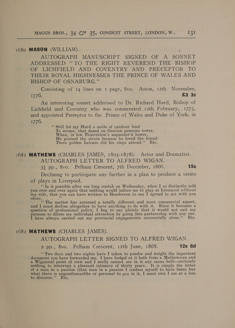  1680 MASON (WILLIAM). AUTOGRAPH MANUSCRIPT SIGNED OF ‘A’ SONNET Pe woot) 1O THE RIGHT REVEREND’ THE’ BISHOP OF DIChFIELD AND: COVENTRY “AND’ PRECEPTOR. TO THEIR’ ROYAL HIGHNESSES THE PRINCE OF WALES AND BISHOP OF OSNABURG.”’ Consisting of 14 lines on I page, 8vo. Aston, 12th November, £770; £3 3s An interesting sonnet addressed to Dr. Richard Hurd, Bishop of Lichfield and Coventry who was consecrated 12th February, 1775, and appointed Preceptor to the Prince of Wales and Duke of York, in be 70. ‘¢ Still let my Hurd a smile of candour lend To scenes, that dazed on Grecian pennons tower, When, in low Thurceston’s sequester’d bower, He praised the strain because he loved the friend There golden Leisure did his steps attend.’’ Etc. 1681 MATHEWS (CHARLES JAMES, 1803-1878). Actor and Dramatist. AUTOGRAPH LETTER TO ALFRED WIGAN. 31 pp., 8vo. Pelham Crescent, 7th December, 1866. 15s Declining to participate any further in a plan to produce a series of plays in Liverpool. ‘Ts it possible after our long confab on Wednesday, when I so distinctly told you. over and over again that nothing would induce me to play at Liverpoo! without ae wife, that you can have written to Henderson to say I agreed to act with you Gime. . ...”’ “The matter has assumed a totally different and most commercial aspect, and I must decline altogether to have anything to do with it. Since it becomes a question of professional policy, I beg to say plainly that it would not suit my purpose to dilute my individual attraction by going into partnership with any one. I have always carried out my provincial engagements successfully alone.’’ Etc. 1082 MATHEWS (CHARLES JAMES). AUTOGRAPH LETTER SIGNED TO ALFRED WIGAN. @epp., ovo. Pelham Crescent; 12th June, 1868. 12s 6d ‘Two days and two nights have I taken to ponder and weight the important document you have forwarded me. I have looked at it both from a Mathewsian and a Wiganical point of view and I really cannot see in it any casus belli—certainly nothing to interrupt a pleasant intimacy of thirty years. It is simply the letter of a man in a passion (that man in a passion I confess myself to have been) but what there is ungentlemanlike or personal to you in it, I must own I am at a loss to discover.’’ Etc.