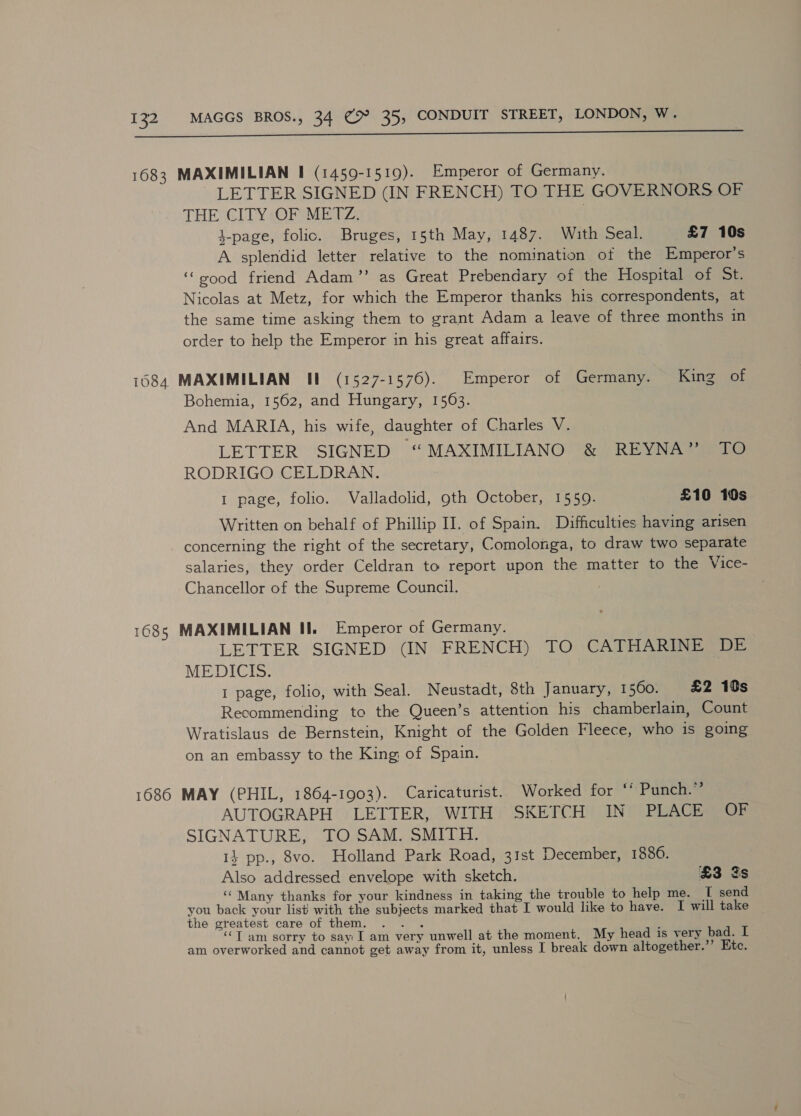 1683 MAXIMILIAN I (1459-1519). Emperor of Germany. LETTER SIGNED (IN FRENCH) TO THE GOVERNORS OF THE CITY OF METZ. | 4-page, folic. Bruges, 15th May, 1487. With Seal. £7 10s A splendid letter relative to the nomination of the Emperor’s ‘“sood friend Adam’ as Great Prebendary of the Hospital of ot Nicolas at Metz, for which the Emperor thanks his correspondents, at the same time asking them to grant Adam a leave of three months in order to help the Emperor in his great affairs. 1684 MAXIMILIAN II (1527-1576). Emperor of Germany. King of Bohemia, 1562, and Hungary, 15063. And MARIA, his wife, daughter of Charles V. LETTER SIGNED “MAXIMILIANO &amp; REYNA” TO RODRIGO CELDRAN. 1 page, folio. Valladolid, 9th October, 1559. £10 10s Written on behalf of Phillip II. of Spain. Difficulties having arisen concerning the right of the secretary, Comolonga, to draw two separate salaries, they order Celdran to report upon the matter to the Vice- Chancellor of the Supreme Council. 1685 MAXIMILIAN II. Emperor of Germany. LETTER SIGNED (IN FRENCH) TO CATHARINE DE MEDICIS. 1 page, folio, with Seal. Neustadt, 8th January, 1 560. £2 10s Recommending to the Queen’s attention his chamberlain, Count Wratislaus de Bernstein, Knight of the Golden Fleece, who is going on an embassy to the King of Spain. 1686 MAY (PHIL, 1864-1903). Caricaturist. Worked for “’ Punch.”’ AUTOGRAPH LETTER, WITH SKETCH IN PLACE OF SIGNATURE, TO SAM. SMITH. 14 pp., 8vo. Holland Park Road, 3Ist December, 1886. Also addressed envelope with sketch. £3 gs ‘Many thanks for your kindness in taking the trouble to help me. T send you back your list with the subjects marked that I would like to have. I will take the greatest care of them. .. . ‘‘T am sorry to say I am very unwell at the moment. My head is very bad. I am overworked and cannot get away from it, unless I break down altogether.’’ Etc.