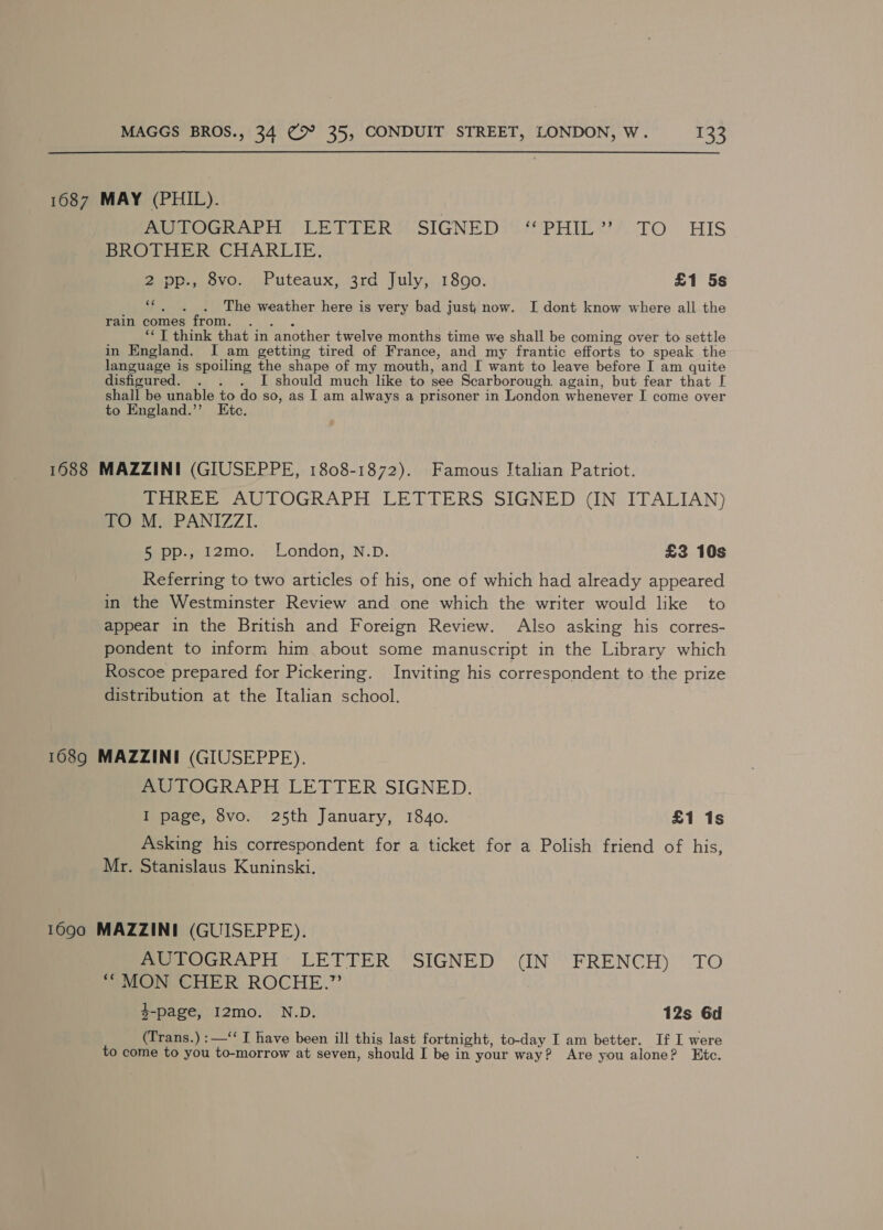 1687 MAY (PHIL). AUTOGRAPH LETTER SIGNED “PHIL” TO HIS BROTHER CHARLIE. 2»pp,,. 9vo. , Puteaux, 3rd July,. 1800. £1 5s sf The weather here is very bad just now. I dont know where all the rain comes from. .. . ‘* T think that in another twelve months time we shall be coming over to settle in England. I am getting tired of France, and my frantic efforts to speak the language is spoiling the shape of my mouth, and I want to leave before I am quite disfigured. . . . I should much like to see Scarborough. again, but fear that [ shall be unable to do so, as I am always a prisoner in London whenever I come over to England.’’ Etc. 1688 MAZZINI (GIUSEPPE, 1808-1872). Famous Italian Patriot. THREE AUTOGRAPH LETTERS SIGNED (IN ITALIAN) nO) Mi PANIZZI. fepp.wi2mo: ::London, N-D. £2 10s Referring to two articles of his, one of which had already appeared in the Westminster Review and one which the writer would like to appear in the British and Foreign Review. Also asking his corres- pondent to inform him about some manuscript in the Library which Roscoe prepared for Pickering. Inviting his correspondent to the prize distribution at the Italian school. 1689 MAZZINI (GIUSEPPE). AUTOGRAPH LETTER SIGNED. 7 I page, 8vo. 25th January, 1840. £1 1s Asking his correspondent for a ticket for a Polish friend of his, Mr. Stanislaus Kuninski. 1690 MAZZINI (GUISEPPE). AUTOGRAPH LETTER SIGNED (IN FRENCH) TO “ MON CHER ROCHE.” 4-page, I2mo. N.D. 12s 6d (Trans.) : —“‘ I have been ill this last fortnight, to-day I am better. If I were to come to you to-morrow at seven, should I be in your way? Are you alone? Etc.