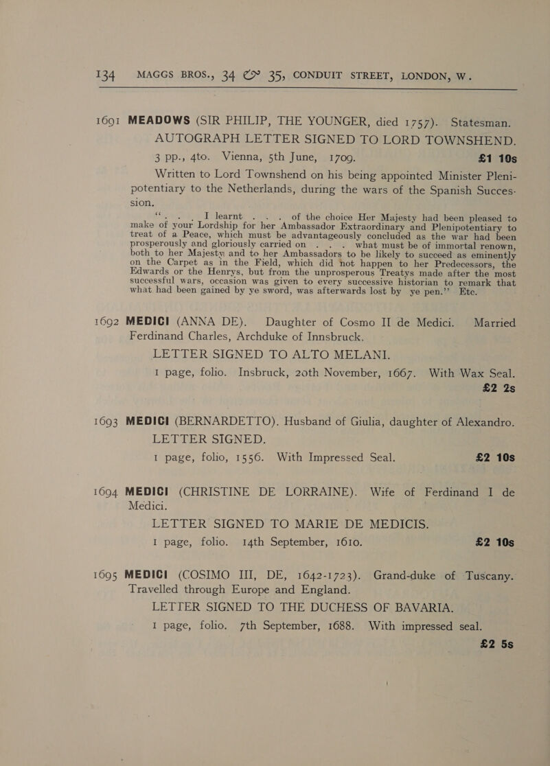  16Q1 1092 1693 1694. 1695 MEADOWS (SIR PHILIP, THE YOUNGER, died 1757). Statesman. AUTOGRAPH LETTER SIGNED TO LORD TOWNSHEND. 3 pp., 4to. Vienna, 5th June, 17009. £1 10s Written to Lord Townshend on his being appointed Minister Pleni- potentiary to the Netherlands, during the wars of the Spanish Succes- sion, “. . | I learnt . . . of the choice Her Majesty had been pleased to make of your Lordship for her Ambassador Extraordinary and Plenipotentiary to treat of a Peace, which must be advantageously concluded as the war had been prosperously and gloriously carried on . . . what must be of immortal renown, both to her Majesty and to her Ambassadors to be likely to succeed as eminently on the Carpet as in the Field, which did not happen to her Predecessors, the Edwards or the Henrys, but from the unprosperous Treatys made after the most successful wars, occasion was given to every successive historian to remark that what had been gained by ye sword, was afterwards lost by ye pen.” Etc. MEDIC] (ANNA DE). Daughter of Cosmo II de Medici. Married Ferdinand Charles, Archduke of Innsbruck, LETTERISIGNED TO ALTO MELANE 1 page, folio. Insbruck, 20th November, 1667. With Wax Seal. £2 2s MEDICI (BERNARDETTO). Husband of Giulia, daughter of Alexandro. LETTER SIGNED. 1 page, folio, 1556. With Impressed Seal. £2 10s MEDICI (CHRISTINE DE LORRAINE). Wife of Ferdinand I de Medici. | LETTER SIGNED TO MARIE DE MEDICIS. I page, folio. 14th September, 1610. £2 10s MEDIC! (COSIMO III, DE, 1642-1723). Grand-duke of Tuscany. Travelled through Europe and England. 3 LETTER SIGNED TO THE DUCHESS OF BAVARIA. I page, folio. 7th September, 1688. With impressed seal. £2 5s