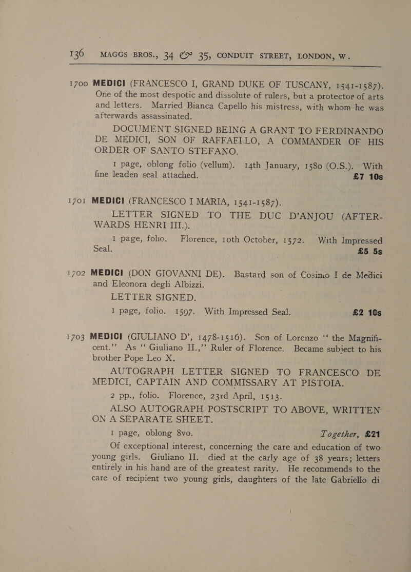  1700 MEDICI (FRANCESCO I, GRAND DUKE OF TUSCANY, 1541-1587). One of the most despotic and dissolute of rulers, but a protector of arts and letters. Married Bianca Capello his mistress, with whom he was afterwards assassinated. DOCUMENT SIGNED BEING A GRANT TO FERDINANDO DE MEDICI, SON OF RAFFAFILO, A COMMANDER OF HIS ORDER OF SANTO STEFANO. I page, oblong folio (vellum). 14th January, 1580 (O.S.). With fine leaden seal attached. £7 10s 1701 MEDICH (FRANCESCO I MARIA, 1541-1587), LETTER. SIGNED),.70. THE. DUG D ANJOU (AFTER. WARDS HENRI III). I page, folio. Florence, 10th October, 1572. With Impressed Seal. £5 5s 1702 MEDICI (DON GIOVANNI DE). Bastard son of Cosimo I de Medici and Eleonora degli Albizzi. LETTER SIGNED. ; I page, folio. 1597. With Impressed Seal. £2 10s 1703 MEDICI (GIULIANO D’, 1478-1516). Son of Lorenzo ‘‘ the Magnifi- cent.’’ As ‘* Giuliano II.,’’ Ruler of Florence. Became subiect to his brother Pope Leo X. AUTOGRAPH LETTER SIGNED TO FRANCESCO DE MEDICI, CAPTAIN AND COMMISSARY AT PISTOIA. 2 Dp, tolipe OpOrence, 2ardieipid 10a tae ALSO AUTOGRAPH POSTSCRIPT TO ABOVE, WRITTEN ON A SEPARATE SHEET. I page, oblong 8vo. Together, £21 Of exceptional interest, concerning the care and education of two young girls. Giuliano II. died at the early age of 38 years; letters entirely in his hand are of the greatest rarity. He recommends to the care of recipient two young girls, daughters of the late Gabriello di