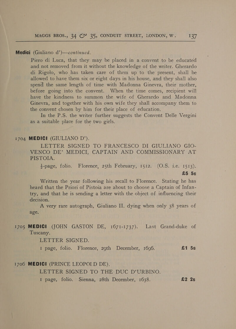 Medici (Giuliano d’)—continued. Piero d: Luca, that they may be placed in a convent to be educated and not removed from it without the knowledge of the writer. Gherardo di Rigolo, who has taken care of them up to the present, shall be allowed to have them six or eight days in his house, and they shall also spend the same length of time with Madonna Ginevra, their mother, before going into the convent. When the time comes, recipient will have the kindness to summon the wife of Gherardo and Madonna Ginevra, and together with his own wife they shall accompany them to the convent chosen by him for their place of education. In the P.S. the writer further suggests the Convent Delle Vergini as a suitable place for the two girls. i704 MEDICI (GIULIANO D’). PreitiR SIGNED TO FRANCESCO’ DI_GIULIANO. GIO- VENCO DE’ MEDICI, CAPTAIN AND COMMISSIONARY AT Pi5t O1A:; 4-page, folio. Florence, 25th February, 1512. (O.S. 1.e. 1513). £5 5s Written the year following his recall to Florence. Stating he has heard that the Priori of Pistoia are about to choose a Captain of Infan- try, and that he is sending a letter with the object of influencing their decision. A very rare autograph, Giuliano IJ. dying when only 38 years of age. 1705 MEDIC! (JOHN GASTON DE, 1671-1737). Last Grand-duke of Tuscany. LETTER SIGNED. I page, folio. Florence, 29th December, 1606. £1 5s 1706 MEDICI (PRINCE LEOPOLD DE). ey TER SIGNED: TO:\THE:DUC-D'URBINO. I page, folio. Sienna, 28th December, 1638. £2 2s