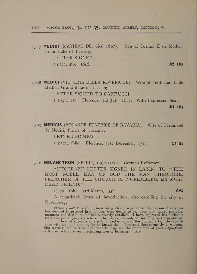 1708 1710 Grand-duke of Tuscany. LETTER SIGNED: I page, 4to. 1646. £2 10s MEDICI (VITTORIA DELLA ROVERA DE). Wife of Ferdinand II de Medici, Grand-duke of Tuscany. LE ULE RSSIGNE DSL OuCA Rhy tas I page, 4to. Florence, 3rd July, 1677. With Impressed Seal. | £1 10s MEDICIS (YOLANDE BEATRICE OF BAVARIA). Wife of Ferdinand de Medici, Prince of Tuscany. LETILER SIGNED! I page, folio. Florence, 31st December, 1717. £1 5s MELANCTHON (PHILIP, 1407-1560). German Reformer. AUTOGRAPH LETTER, SIGNED IN, LATING Oe MOST ,,NOBLE MAN OF GOD THE MAN Sie. PREACHER OF THE CHURCH OF NUREMBERG yi DEAR ERTEND? 1} pp., folio. . 3rd March, 1538. £25 A remarkable letter of introduction; also extolling the city of Nuremberg. (Trans.) :—‘‘ This young man being about to go abroad by reason of sickness has decided to Pace, first to you, with desire to see your city, whose customs, manners and discipline he hears greatly extolled. I have approved his decision ; for I also prefer your state to all other cities, not only in Germany, but also abroad. . He is of a most kindly nature, and capable of the highest arts. He regards thee with love and honour, for he knows thee, I entreat thee earnestly to welcome him warmly, and to take care that he may see the ornaments of your city—thou wilt also be his patron in selecting men of learning.’’ Ete.