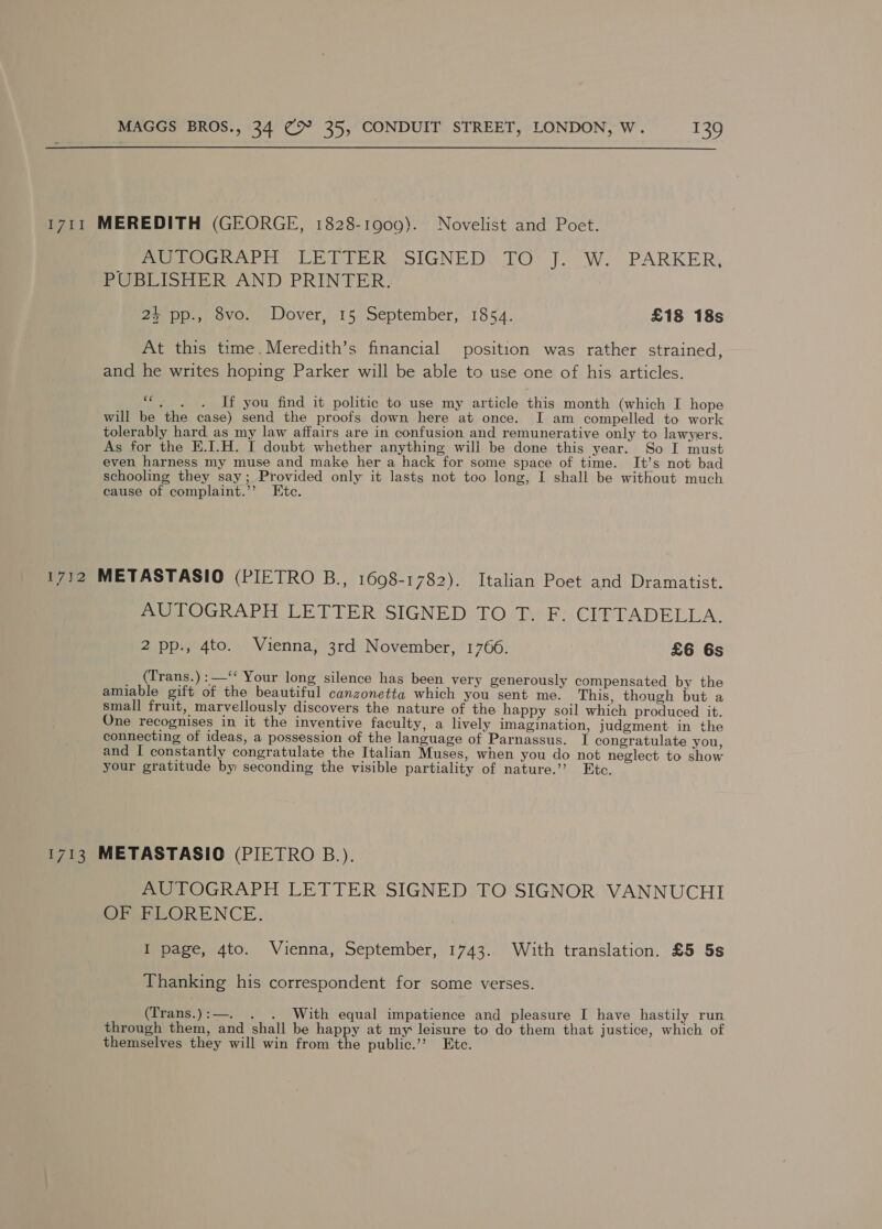 1711 MEREDITH (GEORGE, 1828-1909). Novelist and Poet. PeeeeOGRAPH ER PIER SIGNED: TO J. W. PARKER; PUBLISHER AND PRINTER. 2% pp., 8vo. Dover, 15 September, 1854. £18 18s At this time. Meredith’s financial position was rather strained, and he writes hoping Parker will be able to use one of his articles. ““, . . If you find it politic to use my article this month (which I hope will be the case) send the proofs down here at once. I am compelled to work tolerably hard as my law affairs are in confusion and remunerative only to lawyers. As for the E.I.H. I doubt whether anything will be done this year. So I must even harness my muse and make her a hack for some space of time. It’s not bad schooling they say; Provided only it lasts not too long, I shall be without much cause of complaint.’’ Etc. 1712 METASTASIO (PIETRO B., 1698-1782). Italian Poet and Dramatist. AUTOGRAPH LETTER SIGNED TO T. F. CITTADELLA. 2 pp., 4to. Vienna, 3rd November, 1766. £6 6s _ (Trans.):—‘‘ Your long silence has been very generously compensated by the amiable gift of the beautiful canzonetta which you sent me. This, though but a small fruit, marvellously discovers the nature of the happy soil which produced it. One recognises in it the inventive faculty, a lively imagination, judgment in the connecting of ideas, a possession of the language of Parnassus. I congratulate you, and I constantly congratulate the Italian Muses, when you do not neglect to show your gratitude by seconding the visible partiality of nature.’’ Etc. 1713 METASTASIO (PIETRO B.). AUTOGRAPH LETTER SIGNED TO SIGNOR VANNUCHI OP MEORENCE. I page, 4to. Vienna, September, 1743. With translation. £5 5s Thanking his correspondent for some verses. (Trans.):—. . . With equal impatience and pleasure I have hastily run through them, and shall be happy at my leisure to do them that justice, which of themselves they will win from the public.”’ Etc.