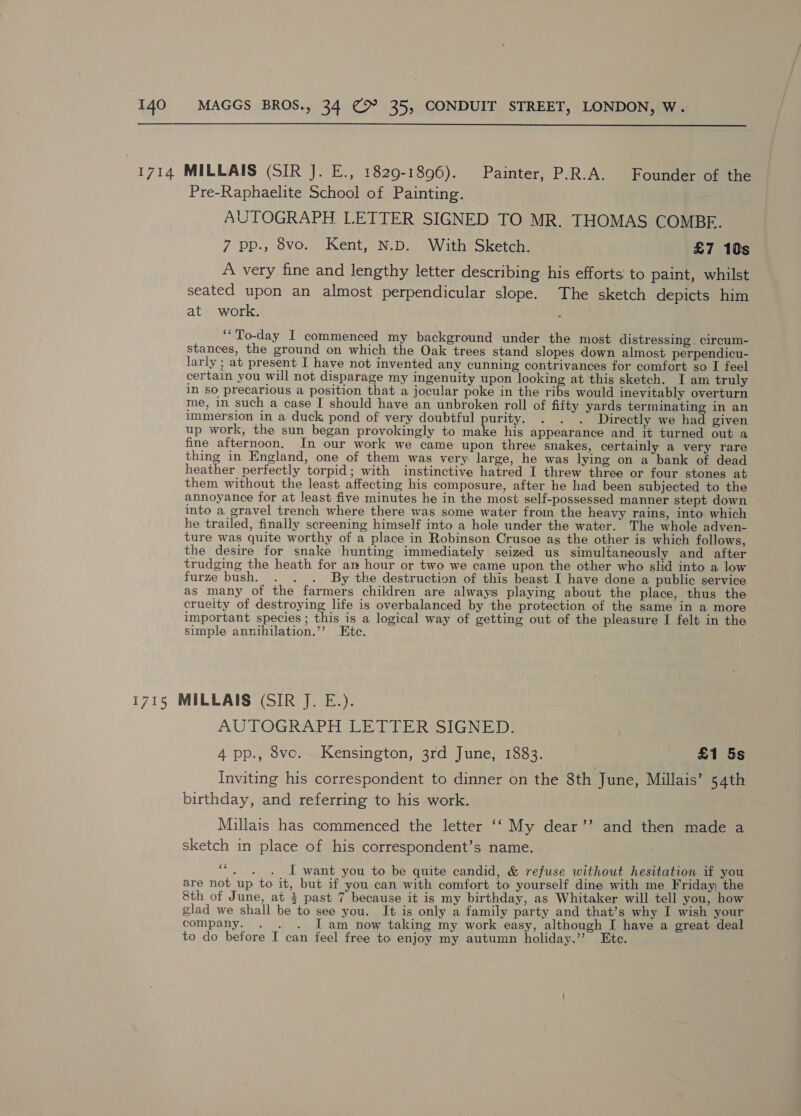  1714 MILLAIS (SIR J. E., 1829-1896). Painter, P.R.A. Foundias Gene Pre-Raphaelite School of Painting. AUTOGRAPH LETTER SIGNED TO MR. THOMAS COMBE. 7 pp., 8vo. Kent, N.D. With Sketch. £7 10s A very fine and lengthy letter describing his efforts to paint, whilst seated upon an almost perpendicular slope. The sketch depicts him at work. ‘To-day I commenced my background under the most distressing. circum- stances, the ground on which the Oak trees stand slopes down almost perpendicu- larly ; at present I have not invented any cunning contrivances for comfort so I feel certain you will not disparage my ingenuity upon looking at this sketch. I am truly in so precarious a position that a jocular poke in the ribs would inevitably overturn me, in such a case I should have an unbroken roll of fifty yards terminating in an immersion in a duck, pond of very doubtful purity. . . . Directly we had given up work, the sun began provokingly to make his appearance and it turned out a fine afternoon. In our work we came upon three snakes, certainly a very rare thing in England, one of them was very large, he was lying on a bank of dead heather perfectly torpid; with instinctive hatred I threw three or four stones at them without the least affecting his composure, after he had been subjected to the annoyance for at least five minutes he in the most self-possessed manner stept down into a gravel trench where there was some water from the heavy rains, into which he trailed, finally screening himself into a hole under the water. The whole adven- ture was quite worthy of a place in Robinson Crusoe ag the other is which follows, the desire for snake hunting immediately seized us simultaneously and after trudging the heath for am hour or two we came upon the other who slid into a low furze bush. . . . By the destruction of this beast I have done a public service as many ot the farmers children are always playing about the place, thus the crueity of destroying life is overbalanced by the protection of the same in a more important species ; this is a logical way of getting out of the pleasure I felt in the simple annihilation.’’ Etc. 1715 MILLAIS (SIR J. E.). AUTOGRAPH LETTER SIGNED. 4 pp., 8vco. Kensington, 3rd June, 1883. _ £1 5s Inviting his correspondent to dinner on the 8th June, Millais’ 54th birthday, and referring to his work. Millais has commenced the letter ‘‘ My dear’’ and then made a sketch in place of his correspondent’s name. “. . . I want you to be quite candid, &amp; refuse without hesitation if you are not_up to it, but if you can with comfort to yourself dine with me Friday; the 8th of June, at 4 past 7 because it is my birthday, as Whitaker will tell you, how glad we shall be to see you. It is only a family party and that’s why I wish your company. . . J am now taking my work easy, although I have a great deal to do before I can feel free to enjoy my autumn holiday.’ Ete.