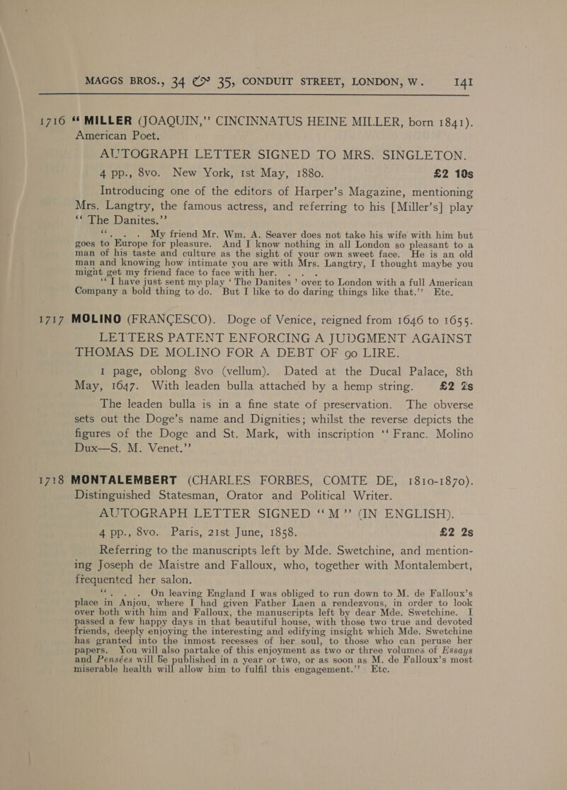  1710 ** MILLER (JOAQUIN,”’ CINCINNATUS HEINE MILLER, born 1841). American Poet. AUTOGRAPH LETTER SIGNED TO MRS. SINGLETON. 4 pp., 8vo. New York, tst May, 1880. £2 10s Introducing one of the editors of Harper’s Magazine, mentioning Mrs. Langtry, the famous actress, and referring to his [Miller’s] play iiebbe Danites,’’ ““,_. . My friend Mr. Wm. A. Seaver does not take his wife with him but goes to Europe for pleasure. And I know nothing in all London so pleasant to a man of his taste and culture as the sight of your own sweet face. He is an old man and knowing how intimate you are with Mrs. Langtry, I thought maybe you might get my friend face to face with her. . . . ‘“ I have just sent my play ‘ The Danites ’ over to London with a full American Company a bold thing to do. But I like to do daring things like that.’? Etc. 1717 MOLINO (FRANCESCO). Doge of Venice, reigned from 1646 to 1655. LETTERS PATENT ENFORCING A JUDGMENT AGAINST THOMAS DE MOLINO FOR A DEBT OF oo LIRE. I page, oblong 8vo (vellum). Dated at the Ducal Palace, 8th May, 1647. With leaden bulla attached by a hemp string. £2 Zs The leaden bulla is in a fine state of preservation. The obverse sets out the Doge’s name and Dignities; whilst the reverse depicts the figures of the Doge and St. Mark, with inscription ‘‘ Franc. Molino Dux—S. M. Venet.”’ 1718 MONTALEMBERT (CHARLES FORBES, COMTE DE, 1810-1870). Distinguished Statesman, Orator and Political Writer. MmewOGCRAPH LETTER SIGNED ‘'M.?.adN ENGLISH). 4 pp., 8vo. Paris, 21st June, 1858. £2 2s Referring to the manuscripts left by Mde. Swetchine, and mention- ing Joseph de Maistre and Falloux, who, together with Montalembert, frequented her salon. “. . . On leaving England I was obliged to run down to M. de Falloux’s place in Anjou, where I had given Father Laen a rendezvous, in order to look over both with him and Falloux, the manuscripts left by dear Mde. Swetchine. I passed a few happy days in that beautiful house, with those two true and devoted friends, deeply enjoying the interesting and edifying insight which Mde. Swetchine has granted into the inmost recesses of her soul, to those who can peruse her papers. You will also partake of this enjoyment as two or three volumes of Hssays and Pensées will Be published in a year or two, or as soon as M. de Falloux’s most miserable health will allow him to fulfil this engagement.’’ Etc.