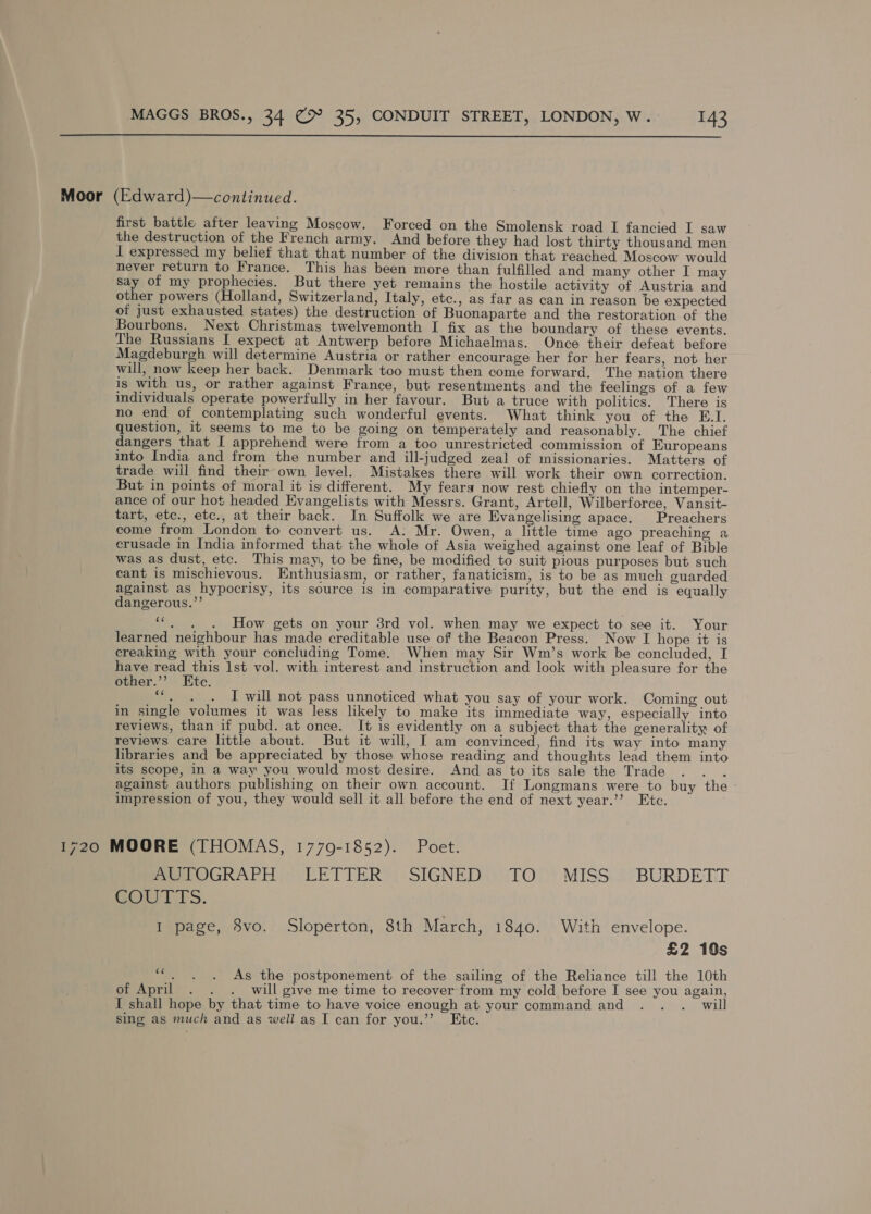  Moor (Edward)—continued. first battle after leaving Moscow. Forced on the Smolensk road I fancied I saw the destruction of the French army. And before they had lost thirty thousand men I expressed my belief that that number of the division that reached Moscow would never return to France. This has been more than fulfilled and many other I may Say of my prophecies. But there yet remains the hostile activity of Austria and other powers (Holland, Switzerland, Italy, etc., as far as can in reason be expected of just exhausted states) the destruction of Buonaparte and tha restoration of the Bourbons. Next Christmas twelvemonth I fix as the boundary of these events. The Russians I expect at Antwerp before Michaelmas. Once their defeat before Magdeburgh will determine Austria or rather encourage her for her fears, not her will, now keep her back. Denmark too must then come forward, The nation there is with us, or rather against France, but resentments and the feelings of a few individuals operate powerfully in her favour. But a truce with politics. There is no end of contemplating such wonderful events. What think you of the E.I. question, it seems to me to be going on temperately and reasonably. The chief dangers that I apprehend were from a too unrestricted commission of Europeans into India and from the number and ill-judged zeal of missionaries. Matters of trade wiil find their-own level. Mistakes there will work their own correction. But in points of moral it is different. My fears now rest chiefly on the intemper- ance of our hot headed Evangelists with Messrs. Grant, Artell, Wilberforce, Vansit- tart, etc., etc., at their back. In Suffolk we are Evangelising apace. Preachers come from London to convert us. A: Mr. Owen, a little time ago preaching a crusade in India informed that the whole of Asia weighed against one leaf of Bible was as dust, etc. This may, to be fine, be modified to suit pious purposes but such cant is mischievous. Enthusiasm, or rather, fanaticism, is to be as much guarded against as hypocrisy, its source is in comparative purity, but the end is equally dangerous.’’ . How gets on your 3rd vol. when may we expect to see it. Your learned neighbour has made creditable use of the Beacon Press. Now I hope it is creaking with your concluding Tome. When may Sir Wm’s work be concluded, I have read this 1st vol. with interest and instruction and look with pleasure for the other.’’ Etc. oh, I will not pass unnoticed what you say of your work. Coming out in single volumes it was less likely to make its immediate way, especially into reviews, than if pubd. at once. It is evidently on a subject that the generality of reviews care little about. But it will, I am convinced, find its way into many libraries and be appreciated by those whose reading and thoughts lead them into its scope, in a way you would most desire. And as to its sale the Trade : against authors publishing on their own account. If Longmans were to buy the impression of you, they would sell it all before the end of next year.’ Ete. 1720 MOORE (THOMAS, 17709-1852). Poet. PeerOGRAPH)) LETTER’). SIGNED)) TO >’ MISS: );BURDETT BOTS. I page, 8vo. Sloperton, 8th March, 1840. With envelope. £2 10s “. . . As the postponement of the sailing of the Reliance till the 10th of April . . . will give me time to recover from my cold before I see you again, I shall hope by that time to have voice enough at your command and . . .. will sing as much and as well as I can for you.’’ Ete.