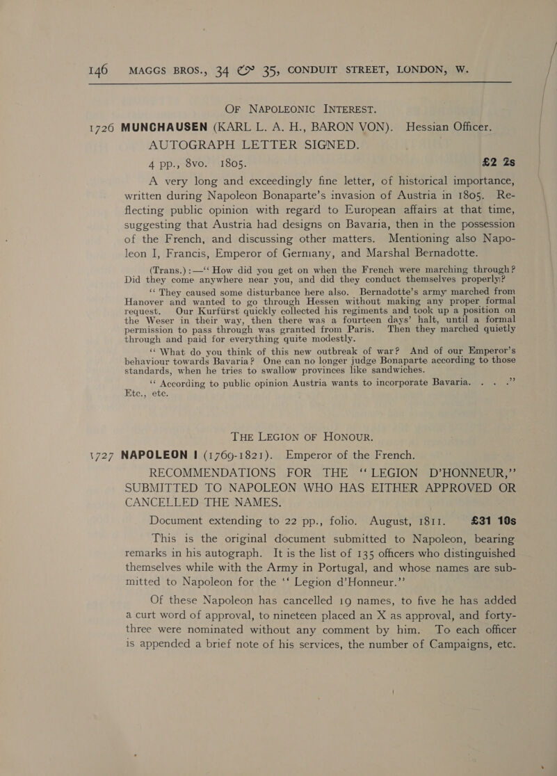  Or NAPOLEONIC INTEREST. AUTOGRAPH LETTERS SIGNED: 4 pp., 8vo. 1805. £2 Zs A very long and exceedingly fine letter, of historical importance, written during Napoleon Bonaparte’s invasion of Austria in 1805. Re- flecting public opinion with regard to European affairs at that time, suggesting that Austria had designs on Bavaria, then in the possession of the French, and discussing other matters. Mentioning also Napo- leon I, Francis, Emperor of Germany, and Marshal Bernadotte. (Trans.):—‘‘ How did you get on when the French were marching through? Did they come anywhere near you, and did they conduct themselves properly? ‘‘ They caused some disturbance here also. Bernadotte’s army: marched from Hanover and wanted to go through Hessen without making any proper formal request. Our Kurfiirst quickly collected his regiments and took up a position on the Weser in their way, then there was a fourteen days’ halt, until a formal permission to pass through was granted from Paris. Then they marched quietly through and paid for everything quite modestly. ‘‘ What do you think of this new outbreak of war? And of our Emperor’s behaviour towards Bavaria? One can no longer judge Bonaparte according to those standards, when he tries to swallow provinces like sandwiches. ‘“ According to public opinion Austria wants to incorporate Bavaria. Ete., ete. 9 THE LEGION OF HONOUR. RECOMMENDATIONS FOR THE ‘‘ LEGION D’HONNEUR,”’ SUBMITTED TO NAPOLEON WHO HAS EITHER APPROVED OR CANCELLED THE NAMES. Document extending to 22 pp., foho. August, 1811. £31 10s This is the original document submitted to Napoleon, bearing remarks 1n his autograph. It is the list of 135 officers who distinguished themselves while with the Army in Portugal, and whose names are sub- mitted to Napoleon for the ‘‘ Legion d’Honneur.”’ Of these Napoleon has cancelled 19 names, to five he has added a curt word of approval, to nineteen placed an X as approval, and forty- three were nominated without any comment by him. To each officer is appended a brief note of his services, the number of Campaigns, etc.