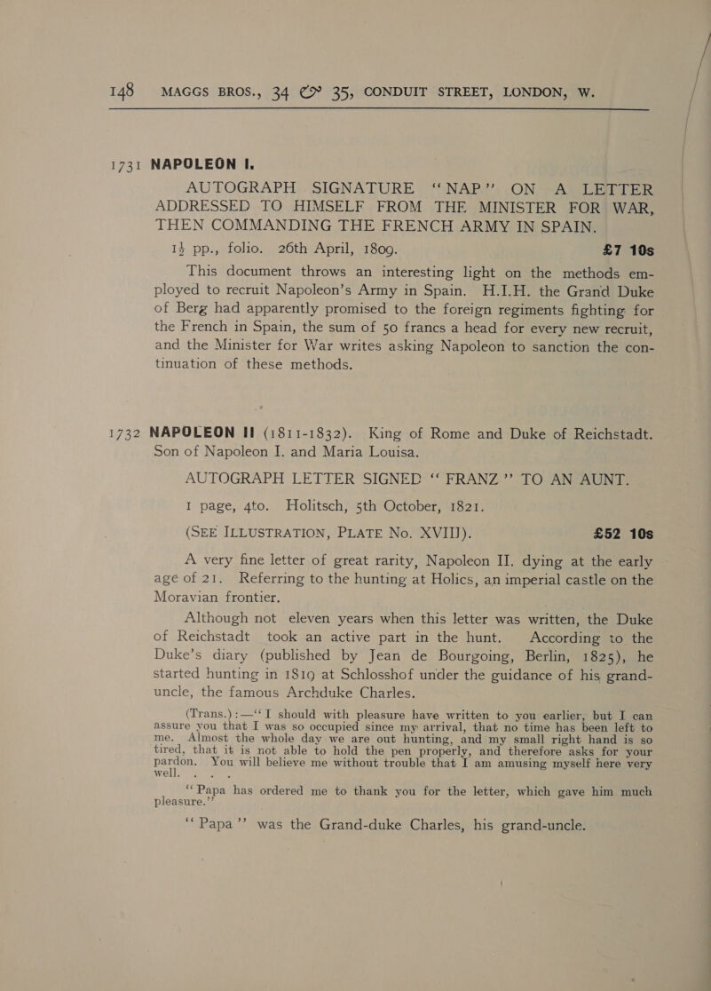  1731 NAPOLEON I. AUTOGRAPH . SIGNATURE ‘‘ NAP.’’..ON -A LEI TER ADDRESSED TO HIMSELF FROM THE MINISTER FOR WAR, THEN COMMANDING THE FRENCH ARMY IN SPAIN. 13 pp., folio. 26th April, 1809. £7 10s This document throws an interesting light on the methods em- ployed to recruit Napoleon’s Army in Spain. H.I.H. the Grand Duke of Berg had apparently promised to the foreign regiments fighting for the French in Spain, the sum of 50 francs a head for every new recruit, and the Minister for War writes asking Napoleon to sanction the con- tinuation of these methods. 1732 NAPOLEON II (1811-1832). King of Rome and Duke of Reichstadt. Son of Napoleon I. and Maria Louisa. AUTOGRAPH LETTER SIGNED ‘‘ FRANZ ’’ TO AN AUNT. I page, 4to. MHolitsch, 5th October, 1821. (SEE ILLUSTRATION, PLATE No. XVIII). £52 10s A very fine letter of great rarity, Napoleon II. dying at the early age of 21. Referring to the hunting at Holics, an imperial castle on the Moravian frontier. Although not eleven years when this letter was written, the Duke of Reichstadt took an active part in the hunt. According to the Duke’s diary (published by Jean de Bourgoing, Berlin, 1825), he started hunting in 1819 at Schlosshof under the guidance of his grand- uncle, the famous Archduke Charles. (Trans.):—‘‘TI should with pleasure have written to you earlier, but I can assure you that I was so occupied since my arrival, that no time has been left to me. Almost the whole day we are out hunting, and my small right hand is so tired, that it is not able to hold the pen properly, and therefore asks for your pee You will believe me without trouble that I am amusing myself here very WO [e et, ‘““Papa has ordered me to thank you for the letter, which gave him much pleasure.’’ ‘““Papa’’ was the Grand-duke Charles, his grand-uncle.