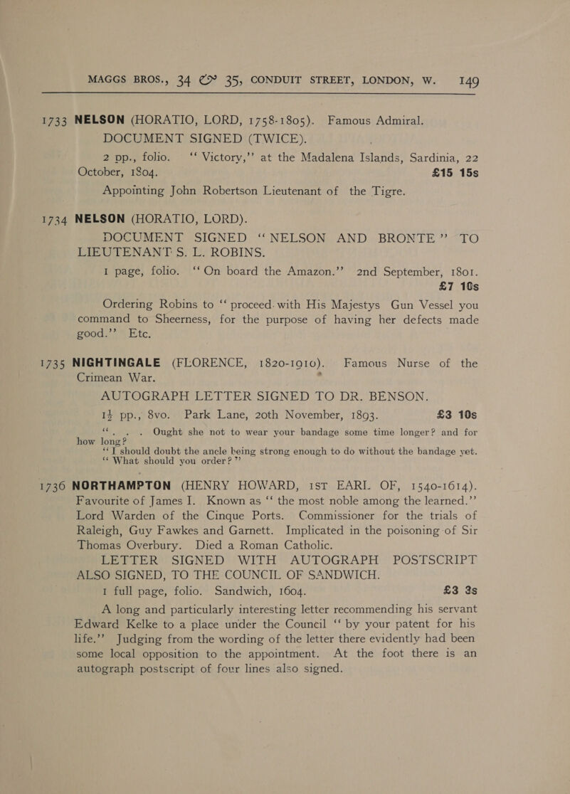 1733 NELSON (HORATIO, LORD, 1758-1805). Famous Admiral. DOCUMENT SIGNED (TWICE). d 2 pp., folio. ~“* Victory,’’ at the Madalena Islands, Sardinia, 22 October, 1804. £15 15s Appointing John Robertson Lieutenant of the Tigre. 1734 NELSON (HORATIO, LORD). POCUMEBN IT SIGNED, “NELSON. AND, BRONTE ’<-TO Pre Ne TS) Py ROBINS. I page, folio. ‘‘ On board the Amazon.’’ 2nd September, 1801. £7 10s Ordering Robins to “‘ proceed. with His Majestys Gun Vessel you command to Sheerness, for the purpose of having her defects made good. Etc, : 1735 NIGHTINGALE (FLORENCE, 1820-1910). Famous Nurse of the Crimean War. 7 ME POGRAPH EER TITER SIGNED: TO DR.-BENSON. 14 pp., 8vo. Park Lane, 20th November, 1893. £3 10s ‘i Ought she not to wear your bandage some time longer? and for how long ? ‘*T should doubt the ancle keing strong enough to do without the bandage yet. ‘¢ What should you order? ”’ 1736 NORTHAMPTON (HENRY HOWARD, ist EARI. OF, 1540-1614). Favourite of James I. Known as “‘ the most noble among the learned.”’ Lord Warden of the Cinque Ports. Commissioner for the trials of Raleigh, Guy Fawkes and Garnett. Implicated in the poisoning of Sir Thomas Overbury. Died a Roman Catholic. Porte Re SIGNED WITH = AUTOGRAPH: POSTSCRIPT ALSO SIGNED, TO THE COUNCIL OF SANDWICH. I full page, folio. Sandwich, 1604. £3 3s A long and particularly interesting letter recommending his servant Edward Kelke to a place under the Council ‘‘ by your patent for his life.’ Judging from the wording of the letter there evidently had been some local opposition to the appointment. At the foot there is an autograph postscript of four lines also signed.