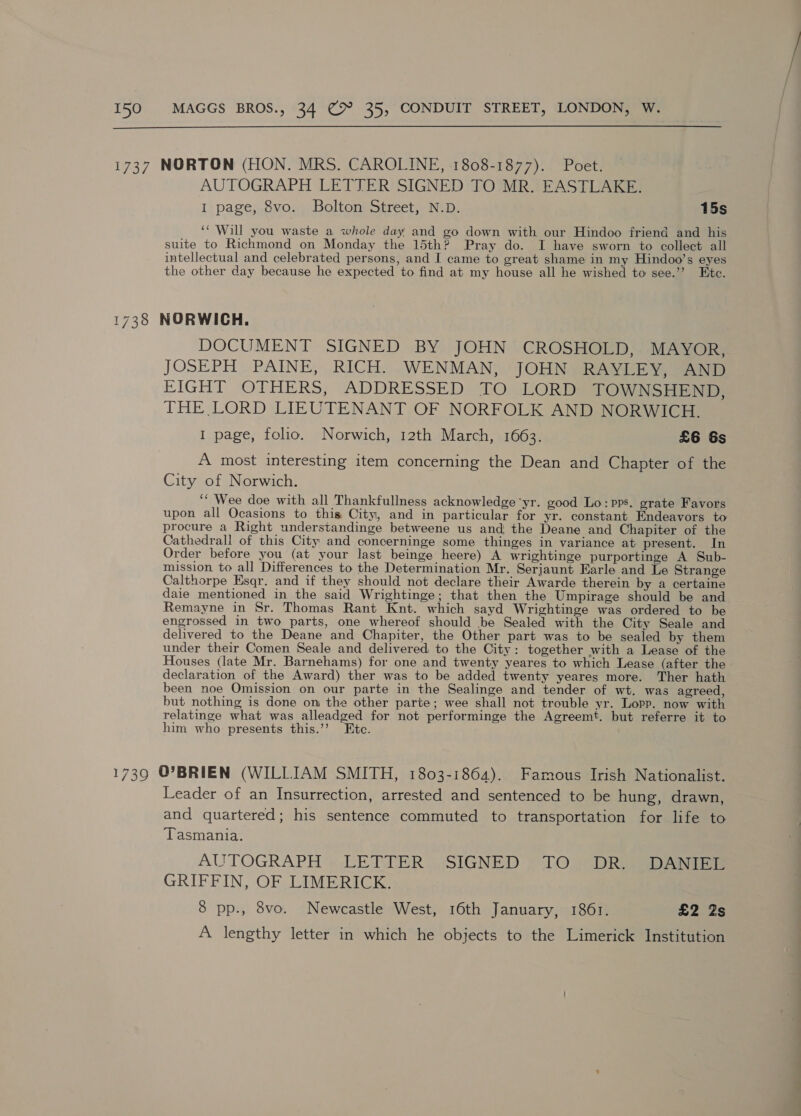  1737 NORTON (HON. MRS. CAROLINE, 1808-1877). Poet. AUTOGRAPH LETTER SIGNED TO MR. EASTLAKE. I page, 8vo. Bolton Street, N.D. 15s ‘* Will you waste a whole day and go down with our Hindoo friend and his suite to Richmond on Monday the 15th? Pray do. I have sworn to collect all intellectual and celebrated persons, and I came to great shame in my Hindoo’s eyes the other day because he expected to find at my house all he wished to see.’’ Ete. 1738 NORWICH. DOCUMENT SIGNED BY JOHN CROSHOLD, MAYOR, JOSEPH PAINE, RICH. WENMAN, JOHN RAYLEY, AND FIGHT OTHERS, ADDRESSED TO LORD TOWNSHEND, THE LORD LIEUTENANT OF NORFOLK AND NORWICH. I page, folio. Norwich, 12th March, 1663. £6 &amp;s A most interesting item concerning the Dean and Chapter of the City of Norwich. ‘‘ Wee doe with all Thankfullness acknowledge yr. good Lo: pps. grate Favors upon all Ocasions to this City, and in particular for yr. constant Endeavors to procure a Right understandinge betweene us and the Deane and Chapiter of the Cathedrall of this City and concerninge some thinges in variance at present. In Order before you (at your last beinge heere) A wrightinge purportinge A Sub- mission. to all Differences to the Determination Mr. Serjaunt Earle and Le Strange Calthorpe Esqr. and if they should not declare their Awarde therein by a certaine daie mentioned in the said Wrightinge; that then the Umpirage should be and Remayne in Sr. Thomas Rant Knt. which sayd Wrightinge was ordered to be engrossed in two parts, one whereof should be Sealed with the City Seale and delivered to the Deane and Chapiter, the Other part was to be sealed by them under their Comen Seale and delivered to the City: together with a Lease of the Houses (late Mr. Barnehams) for one and twenty yeares to which Lease (after the declaration of the Award) ther was to be added twenty yeares more. Ther hath been noe Omission on our parte in the Sealinge and tender of wt. was agreed, but nothing is done on the other parte; wee shall not trouble yr. Lopp. now with relatinge what was alleadged for not performinge the Agreemt. but referre it to him who presents this.’’ Etc. 1739 O'BRIEN (WILLIAM SMITH, 1803-1864). Famous Irish Nationalist. Leader of an Insurrection, arrested and sentenced to be hung, drawn, and quartered; his sentence commuted to transportation for life to Tasmania. AUTOGRAPH » LETTER SIGNED » TO | DRigsDAnNIE GRIFFIN, OF LIMERICK. 8 pp., 8vo. Newcastle West, 16th January, 1861. £2 2s A lengthy letter in which he objects to the Limerick Institution